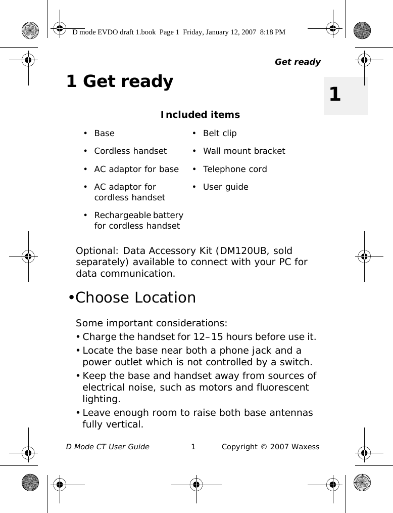 Get readyD Mode CT User Guide 1 Copyright © 2007 Waxess11Get readyOptional: Data Accessory Kit (DM120UB, sold separately) available to connect with your PC for data communication. •Choose LocationSome important considerations:• Charge the handset for 12–15 hours before use it. • Locate the base near both a phone jack and a power outlet which is not controlled by a switch.• Keep the base and handset away from sources of electrical noise, such as motors and fluorescent lighting.• Leave enough room to raise both base antennas fully vertical.Included items• Base • Belt clip• Cordless handset • Wall mount bracket• AC adaptor for base • Telephone cord• AC adaptor for cordless handset •User guide• Rechargeable battery for cordless handsetD mode EVDO draft 1.book  Page 1  Friday, January 12, 2007  8:18 PM