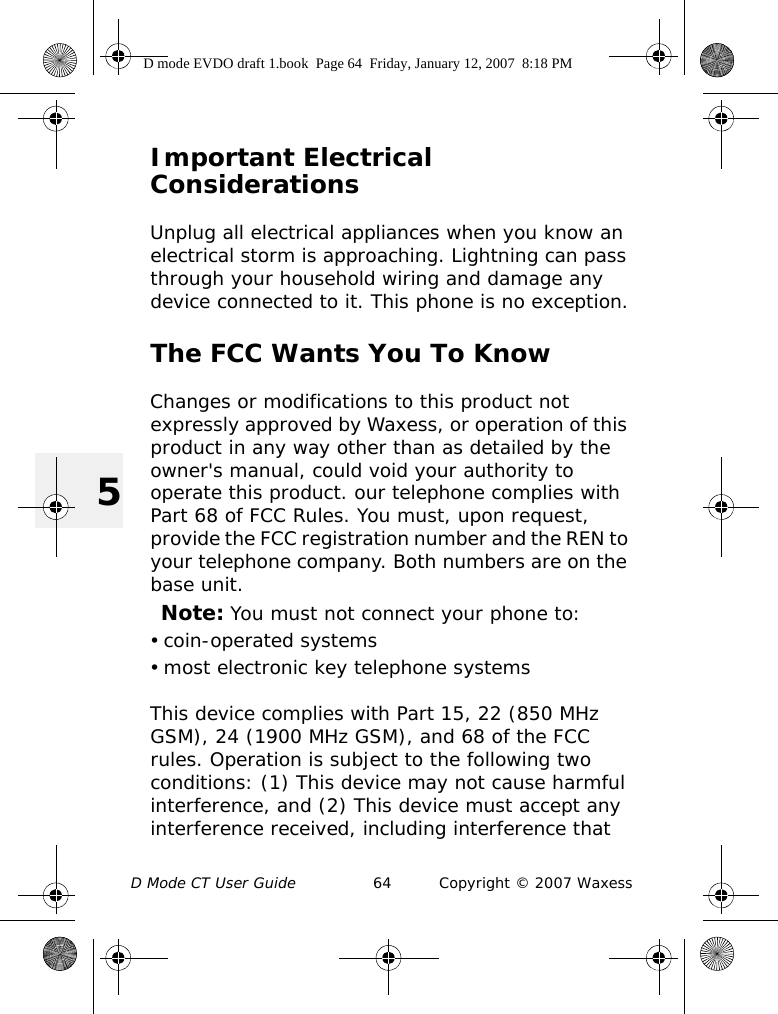 D Mode CT User Guide 64 Copyright © 2007 Waxess5Important Electrical ConsiderationsUnplug all electrical appliances when you know an electrical storm is approaching. Lightning can pass through your household wiring and damage any device connected to it. This phone is no exception.The FCC Wants You To KnowChanges or modifications to this product not expressly approved by Waxess, or operation of this product in any way other than as detailed by the owner&apos;s manual, could void your authority to operate this product. our telephone complies with Part 68 of FCC Rules. You must, upon request, provide the FCC registration number and the REN to your telephone company. Both numbers are on the base unit.Note: You must not connect your phone to: • coin-operated systems• most electronic key telephone systemsThis device complies with Part 15, 22 (850 MHz GSM), 24 (1900 MHz GSM), and 68 of the FCC rules. Operation is subject to the following two conditions: (1) This device may not cause harmful interference, and (2) This device must accept any interference received, including interference that D mode EVDO draft 1.book  Page 64  Friday, January 12, 2007  8:18 PM