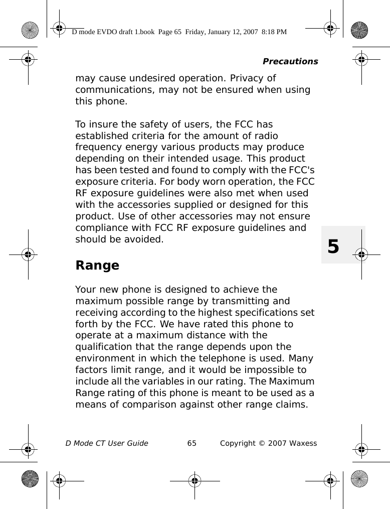 PrecautionsD Mode CT User Guide 65 Copyright © 2007 Waxess5may cause undesired operation. Privacy of communications, may not be ensured when using this phone.To insure the safety of users, the FCC has established criteria for the amount of radio frequency energy various products may produce depending on their intended usage. This product has been tested and found to comply with the FCC&apos;s exposure criteria. For body worn operation, the FCC RF exposure guidelines were also met when used with the accessories supplied or designed for this product. Use of other accessories may not ensure compliance with FCC RF exposure guidelines and should be avoided.RangeYour new phone is designed to achieve the maximum possible range by transmitting and receiving according to the highest specifications set forth by the FCC. We have rated this phone to operate at a maximum distance with the qualification that the range depends upon the environment in which the telephone is used. Many factors limit range, and it would be impossible to include all the variables in our rating. The Maximum Range rating of this phone is meant to be used as a means of comparison against other range claims.D mode EVDO draft 1.book  Page 65  Friday, January 12, 2007  8:18 PM