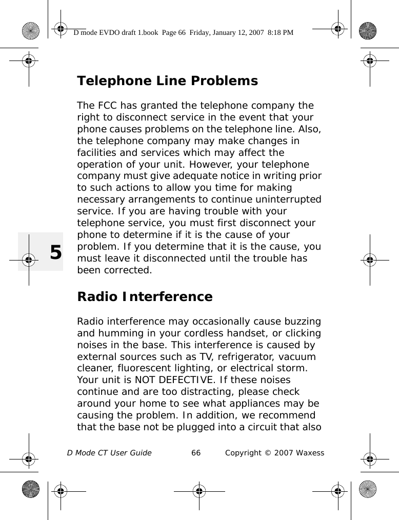 D Mode CT User Guide 66 Copyright © 2007 Waxess5Telephone Line ProblemsThe FCC has granted the telephone company the right to disconnect service in the event that your phone causes problems on the telephone line. Also, the telephone company may make changes in facilities and services which may affect the operation of your unit. However, your telephone company must give adequate notice in writing prior to such actions to allow you time for making necessary arrangements to continue uninterrupted service. If you are having trouble with your telephone service, you must first disconnect your phone to determine if it is the cause of your problem. If you determine that it is the cause, you must leave it disconnected until the trouble has been corrected.Radio InterferenceRadio interference may occasionally cause buzzing and humming in your cordless handset, or clicking noises in the base. This interference is caused by external sources such as TV, refrigerator, vacuum cleaner, fluorescent lighting, or electrical storm. Your unit is NOT DEFECTIVE. If these noises continue and are too distracting, please check around your home to see what appliances may be causing the problem. In addition, we recommend that the base not be plugged into a circuit that also D mode EVDO draft 1.book  Page 66  Friday, January 12, 2007  8:18 PM