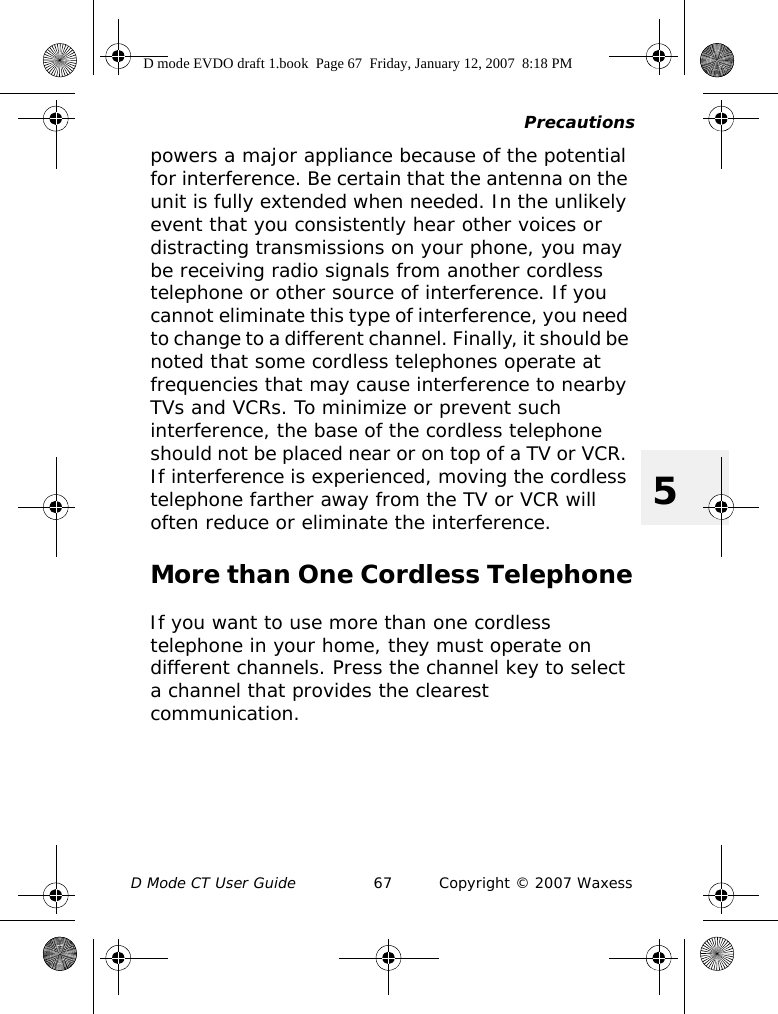 PrecautionsD Mode CT User Guide 67 Copyright © 2007 Waxess5powers a major appliance because of the potential for interference. Be certain that the antenna on the unit is fully extended when needed. In the unlikely event that you consistently hear other voices or distracting transmissions on your phone, you may be receiving radio signals from another cordless telephone or other source of interference. If you cannot eliminate this type of interference, you need to change to a different channel. Finally, it should be noted that some cordless telephones operate at frequencies that may cause interference to nearby TVs and VCRs. To minimize or prevent such interference, the base of the cordless telephone should not be placed near or on top of a TV or VCR. If interference is experienced, moving the cordless telephone farther away from the TV or VCR will often reduce or eliminate the interference.More than One Cordless TelephoneIf you want to use more than one cordless telephone in your home, they must operate on different channels. Press the channel key to select a channel that provides the clearest communication.D mode EVDO draft 1.book  Page 67  Friday, January 12, 2007  8:18 PM