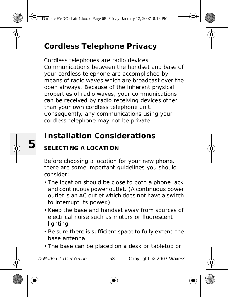 D Mode CT User Guide 68 Copyright © 2007 Waxess5Cordless Telephone PrivacyCordless telephones are radio devices. Communications between the handset and base of your cordless telephone are accomplished by means of radio waves which are broadcast over the open airways. Because of the inherent physical properties of radio waves, your communications can be received by radio receiving devices other than your own cordless telephone unit. Consequently, any communications using your cordless telephone may not be private.Installation ConsiderationsSELECTING A LOCATIONBefore choosing a location for your new phone, there are some important guidelines you should consider:• The location should be close to both a phone jack and continuous power outlet. (A continuous power outlet is an AC outlet which does not have a switch to interrupt its power.) • Keep the base and handset away from sources of electrical noise such as motors or fluorescent lighting.• Be sure there is sufficient space to fully extend the base antenna.• The base can be placed on a desk or tabletop or D mode EVDO draft 1.book  Page 68  Friday, January 12, 2007  8:18 PM