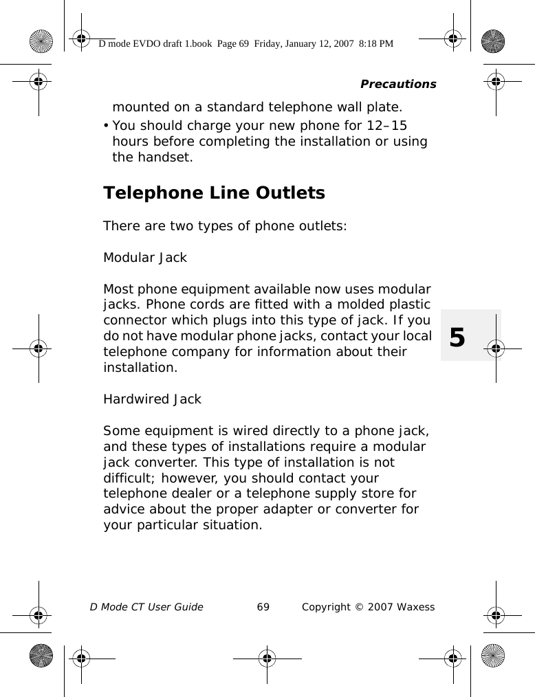 PrecautionsD Mode CT User Guide 69 Copyright © 2007 Waxess5mounted on a standard telephone wall plate.• You should charge your new phone for 12–15 hours before completing the installation or using the handset.Telephone Line OutletsThere are two types of phone outlets:Modular JackMost phone equipment available now uses modular jacks. Phone cords are fitted with a molded plastic connector which plugs into this type of jack. If you do not have modular phone jacks, contact your local telephone company for information about their installation.Hardwired JackSome equipment is wired directly to a phone jack, and these types of installations require a modular jack converter. This type of installation is not difficult; however, you should contact your telephone dealer or a telephone supply store for advice about the proper adapter or converter for your particular situation.D mode EVDO draft 1.book  Page 69  Friday, January 12, 2007  8:18 PM