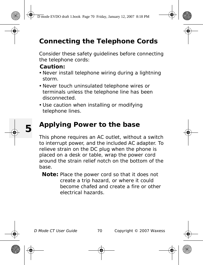 D Mode CT User Guide 70 Copyright © 2007 Waxess5Connecting the Telephone CordsConsider these safety guidelines before connecting the telephone cords:Caution:• Never install telephone wiring during a lightning storm.• Never touch uninsulated telephone wires or terminals unless the telephone line has been disconnected.• Use caution when installing or modifying telephone lines.Applying Power to the baseThis phone requires an AC outlet, without a switch to interrupt power, and the included AC adapter. To relieve strain on the DC plug when the phone is placed on a desk or table, wrap the power cord around the strain relief notch on the bottom of the base.Note: Place the power cord so that it does not create a trip hazard, or where it could become chafed and create a fire or other electrical hazards.D mode EVDO draft 1.book  Page 70  Friday, January 12, 2007  8:18 PM