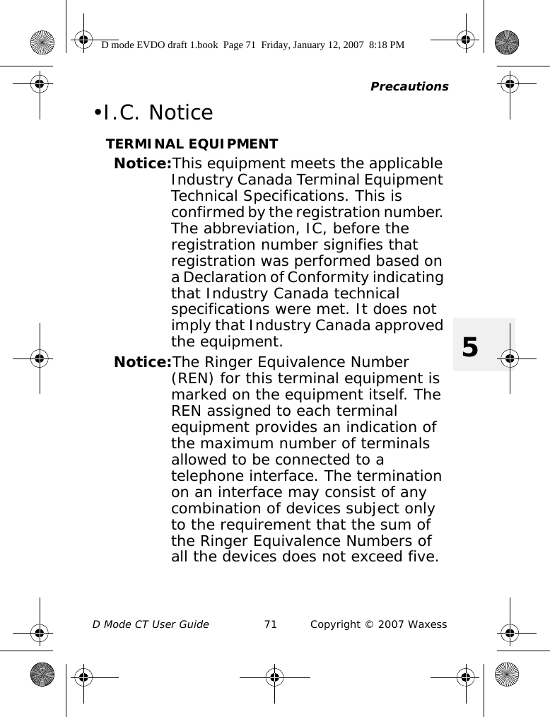 PrecautionsD Mode CT User Guide 71 Copyright © 2007 Waxess5•I.C. NoticeTERMINAL EQUIPMENTNotice:This equipment meets the applicable Industry Canada Terminal Equipment Technical Specifications. This is confirmed by the registration number. The abbreviation, IC, before the registration number signifies that registration was performed based on a Declaration of Conformity indicating that Industry Canada technical specifications were met. It does not imply that Industry Canada approved the equipment.Notice:The Ringer Equivalence Number (REN) for this terminal equipment is marked on the equipment itself. The REN assigned to each terminal equipment provides an indication of the maximum number of terminals allowed to be connected to a telephone interface. The termination on an interface may consist of any combination of devices subject only to the requirement that the sum of the Ringer Equivalence Numbers of all the devices does not exceed five.D mode EVDO draft 1.book  Page 71  Friday, January 12, 2007  8:18 PM