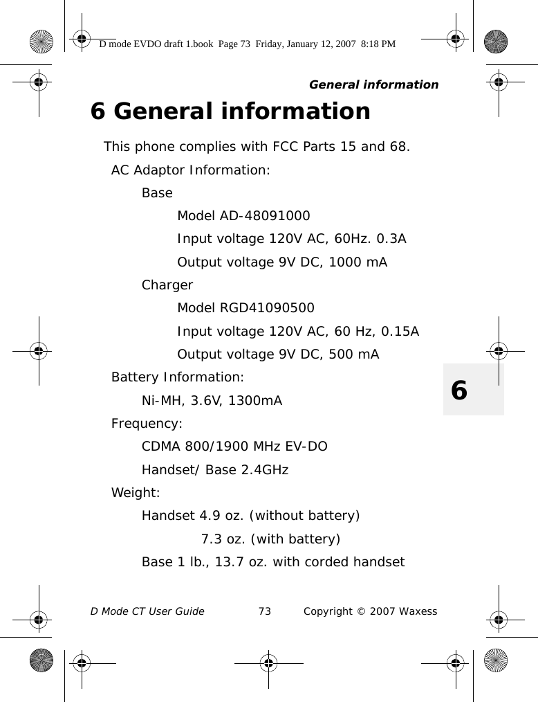 General informationD Mode CT User Guide 73 Copyright © 2007 Waxess66 General informationThis phone complies with FCC Parts 15 and 68.AC Adaptor Information:BaseModel AD-48091000Input voltage 120V AC, 60Hz. 0.3AOutput voltage 9V DC, 1000 mAChargerModel RGD41090500Input voltage 120V AC, 60 Hz, 0.15AOutput voltage 9V DC, 500 mABattery Information:Ni-MH, 3.6V, 1300mAFrequency:CDMA 800/1900 MHz EV-DOHandset/ Base 2.4GHzWeight:Handset 4.9 oz. (without battery)7.3 oz. (with battery)Base 1 lb., 13.7 oz. with corded handsetD mode EVDO draft 1.book  Page 73  Friday, January 12, 2007  8:18 PM