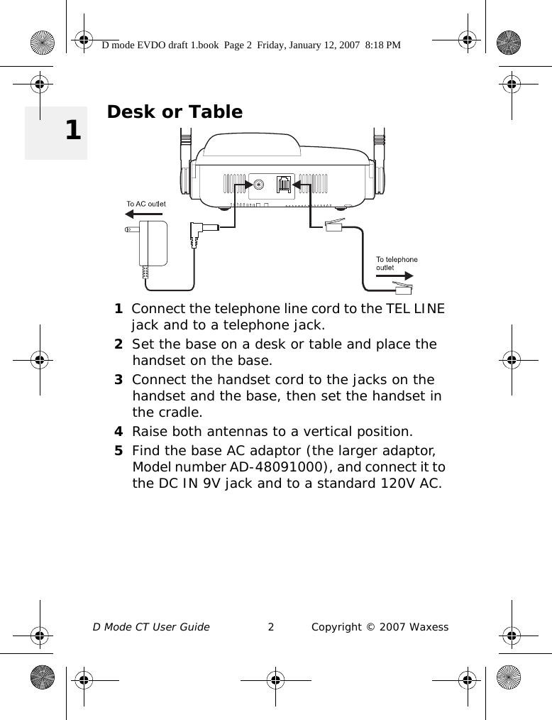 D Mode CT User Guide 2 Copyright © 2007 Waxess 1Desk or Table1Connect the telephone line cord to the TEL LINE jack and to a telephone jack.2Set the base on a desk or table and place the handset on the base.3Connect the handset cord to the jacks on the handset and the base, then set the handset in the cradle.4Raise both antennas to a vertical position.5Find the base AC adaptor (the larger adaptor, Model number AD-48091000), and connect it to the DC IN 9V jack and to a standard 120V AC. D mode EVDO draft 1.book  Page 2  Friday, January 12, 2007  8:18 PM