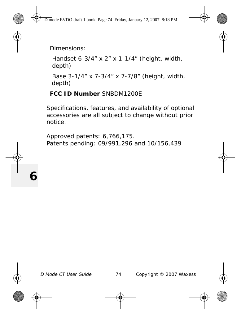 D Mode CT User Guide 74 Copyright © 2007 Waxess6Dimensions:Handset 6-3/4” x 2” x 1-1/4” (height, width,depth) Base 3-1/4” x 7-3/4” x 7-7/8” (height, width, depth)FCC ID Number SNBDM1200ESpecifications, features, and availability of optional accessories are all subject to change without prior notice.Approved patents: 6,766,175. Patents pending: 09/991,296 and 10/156,439D mode EVDO draft 1.book  Page 74  Friday, January 12, 2007  8:18 PM