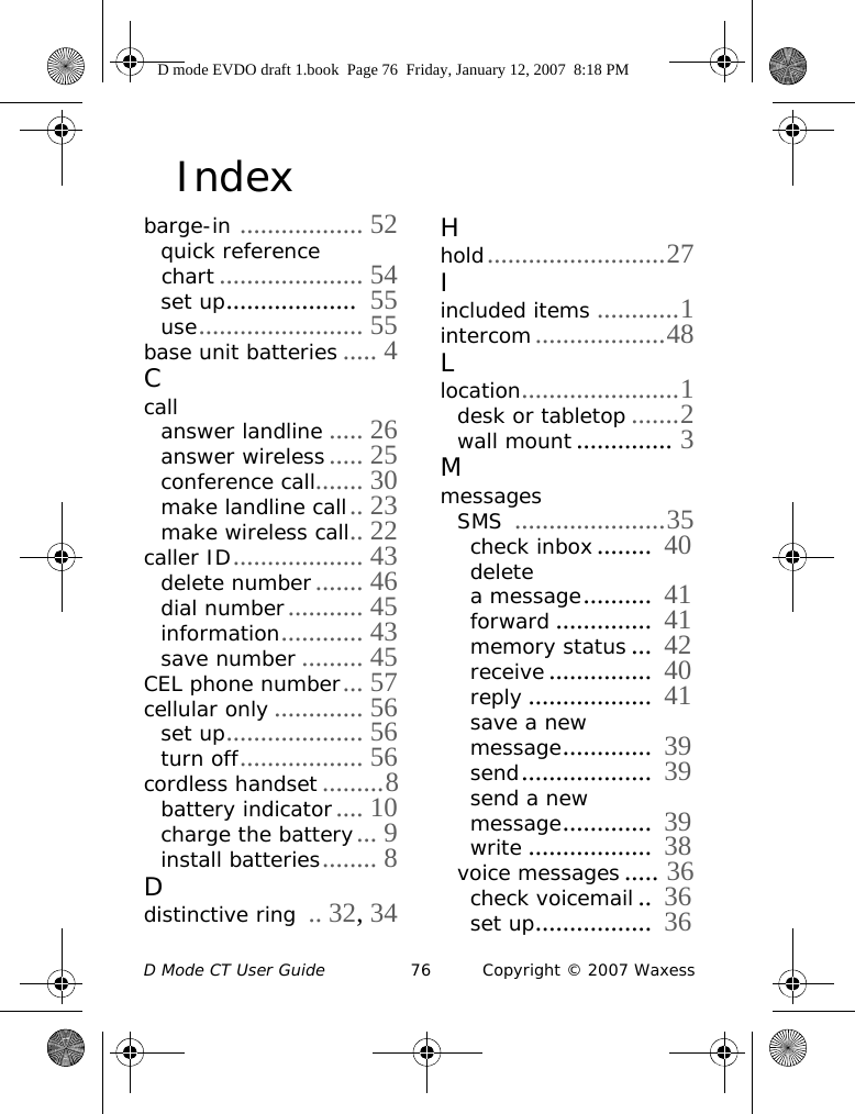 D Mode CT User Guide 76 Copyright © 2007 WaxessIndexbarge-in .................. 52quick reference chart ..................... 54set up...................  55use........................ 55base unit batteries ..... 4Ccallanswer landline ..... 26answer wireless..... 25conference call....... 30make landline call.. 23make wireless call.. 22caller ID................... 43delete number....... 46dial number........... 45information............ 43save number ......... 45CEL phone number... 57cellular only ............. 56set up.................... 56turn off.................. 56cordless handset .........8battery indicator.... 10charge the battery... 9install batteries........ 8Ddistinctive ring .. 32, 34Hhold..........................27Iincluded items ............1intercom...................48Llocation.......................1desk or tabletop .......2wall mount .............. 3MmessagesSMS ......................35check inbox........  40delete a message..........  41forward ..............  41memory status ...  42receive...............  40reply ..................  41save a new message.............  39send...................  39send a new message.............  39write ..................  38voice messages ..... 36check voicemail..  36set up.................  36D mode EVDO draft 1.book  Page 76  Friday, January 12, 2007  8:18 PM