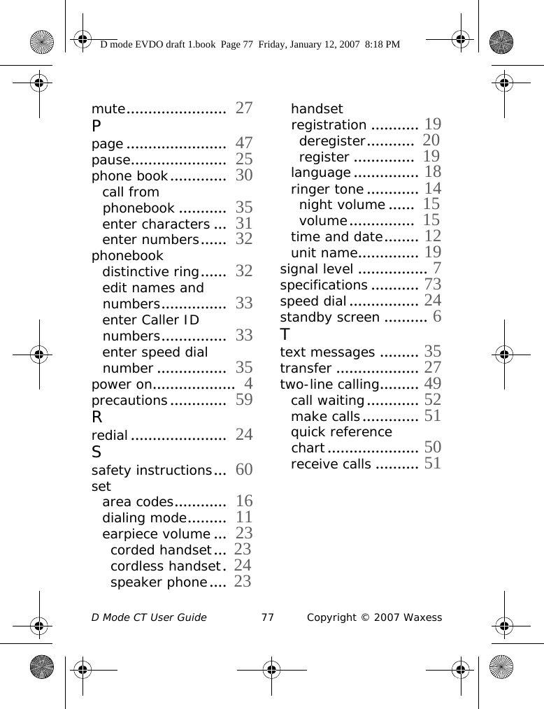 D Mode CT User Guide 77 Copyright © 2007 Waxessmute.......................  27Ppage .......................  47pause......................  25phone book.............  30call from phonebook ...........  35enter characters ...  31enter numbers......  32phonebookdistinctive ring......  32edit names and numbers...............  33enter Caller ID numbers...............  33enter speed dial number ................  35power on...................  4precautions.............  59Rredial......................  24Ssafety instructions...  60set area codes............  16dialing mode.........  11earpiece volume ...  23corded handset... 23cordless handset. 24speaker phone.... 23handset registration ........... 19deregister...........  20register ..............  19language............... 18ringer tone............ 14night volume ......  15volume...............  15time and date........ 12unit name.............. 19signal level ................ 7specifications ........... 73speed dial................ 24standby screen .......... 6Ttext messages ......... 35transfer ................... 27two-line calling......... 49call waiting............ 52make calls............. 51quick reference chart..................... 50receive calls .......... 51D mode EVDO draft 1.book  Page 77  Friday, January 12, 2007  8:18 PM