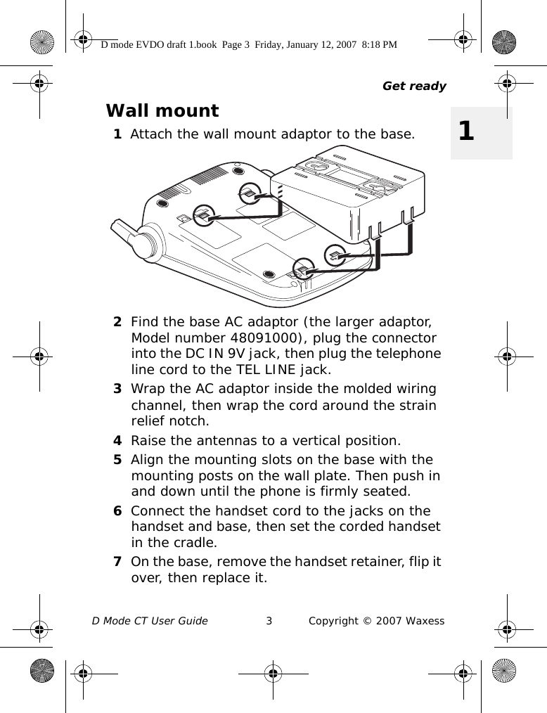 Get readyD Mode CT User Guide 3 Copyright © 2007 Waxess1Wall mount1Attach the wall mount adaptor to the base.2Find the base AC adaptor (the larger adaptor, Model number 48091000), plug the connector into the DC IN 9V jack, then plug the telephone line cord to the TEL LINE jack.3Wrap the AC adaptor inside the molded wiring channel, then wrap the cord around the strain relief notch.4Raise the antennas to a vertical position.5Align the mounting slots on the base with the mounting posts on the wall plate. Then push in and down until the phone is firmly seated.6Connect the handset cord to the jacks on the handset and base, then set the corded handset in the cradle.7On the base, remove the handset retainer, flip it over, then replace it.D mode EVDO draft 1.book  Page 3  Friday, January 12, 2007  8:18 PM