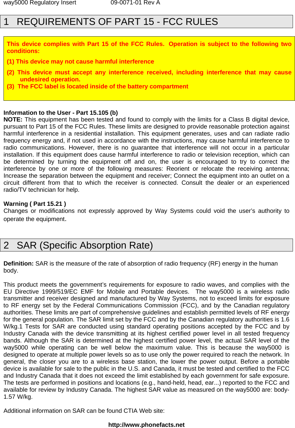 way5000 Regulatory Insert  09-0071-01 Rev A   1  REQUIREMENTS OF PART 15 - FCC RULES  This device complies with Part 15 of the FCC Rules.  Operation is subject to the following two conditions: (1) This device may not cause harmful interference (2) This device must accept any interference received, including interference that may cause undesired operation. (3)  The FCC label is located inside of the battery compartment    Information to the User - Part 15.105 (b) NOTE: This equipment has been tested and found to comply with the limits for a Class B digital device, pursuant to Part 15 of the FCC Rules. These limits are designed to provide reasonable protection against harmful interference in a residential installation. This equipment generates, uses and can radiate radio frequency energy and, if not used in accordance with the instructions, may cause harmful interference to radio communications. However, there is no guarantee that interference will not occur in a particular installation. If this equipment does cause harmful interference to radio or television reception, which can be determined by turning the equipment off and on, the user is encouraged to try to correct the interference by one or more of the following measures: Reorient or relocate the receiving antenna; Increase the separation between the equipment and receiver; Connect the equipment into an outlet on a circuit different from that to which the receiver is connected. Consult the dealer or an experienced radio/TV technician for help.  Warning ( Part 15.21 ) Changes or modifications not expressly approved by Way Systems could void the user’s authority to operate the equipment.  2  SAR (Specific Absorption Rate)  Definition: SAR is the measure of the rate of absorption of radio frequency (RF) energy in the human body.  This product meets the government’s requirements for exposure to radio waves, and complies with the EU Directive 1999/519/EC EMF for Mobile and Portable devices.  The way5000 is a wireless radio transmitter and receiver designed and manufactured by Way Systems, not to exceed limits for exposure to RF energy set by the Federal Communications Commission (FCC), and by the Canadian regulatory authorities. These limits are part of comprehensive guidelines and establish permitted levels of RF energy for the general population. The SAR limit set by the FCC and by the Canadian regulatory authorities is 1.6 W/kg.1 Tests for SAR are conducted using standard operating positions accepted by the FCC and by Industry Canada with the device transmitting at its highest certified power level in all tested frequency bands. Although the SAR is determined at the highest certified power level, the actual SAR level of the way5000 while operating can be well below the maximum value. This is because the way5000 is designed to operate at multiple power levels so as to use only the power required to reach the network. In general, the closer you are to a wireless base station, the lower the power output. Before a portable device is available for sale to the public in the U.S. and Canada, it must be tested and certified to the FCC and Industry Canada that it does not exceed the limit established by each government for safe exposure. The tests are performed in positions and locations (e.g., hand-held, head, ear...) reported to the FCC and available for review by Industry Canada. The highest SAR value as measured on the way5000 are: body-1.57 W/kg.   Additional information on SAR can be found CTIA Web site:  http://www.phonefacts.net 