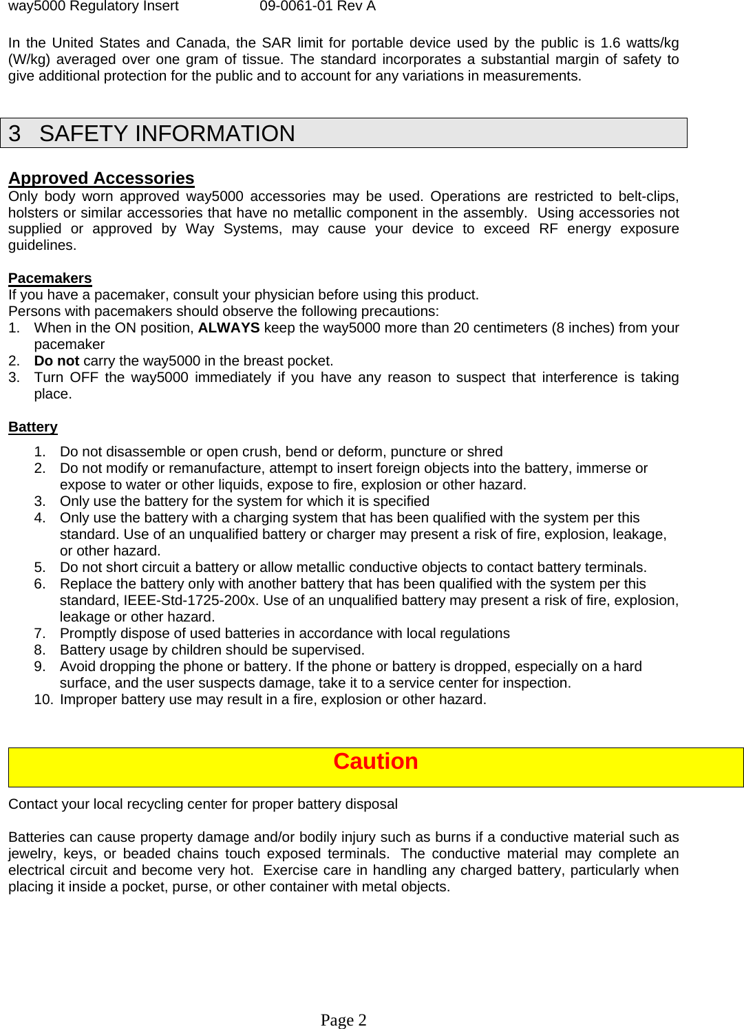 way5000 Regulatory Insert  09-0061-01 Rev A Page 2  In the United States and Canada, the SAR limit for portable device used by the public is 1.6 watts/kg (W/kg) averaged over one gram of tissue. The standard incorporates a substantial margin of safety to give additional protection for the public and to account for any variations in measurements.  3 SAFETY INFORMATION   Approved Accessories Only body worn approved way5000 accessories may be used. Operations are restricted to belt-clips, holsters or similar accessories that have no metallic component in the assembly.  Using accessories not supplied or approved by Way Systems, may cause your device to exceed RF energy exposure guidelines.   Pacemakers If you have a pacemaker, consult your physician before using this product. Persons with pacemakers should observe the following precautions: 1.  When in the ON position, ALWAYS keep the way5000 more than 20 centimeters (8 inches) from your pacemaker  2.  Do not carry the way5000 in the breast pocket. 3.  Turn OFF the way5000 immediately if you have any reason to suspect that interference is taking place.  Battery 1.  Do not disassemble or open crush, bend or deform, puncture or shred  2.  Do not modify or remanufacture, attempt to insert foreign objects into the battery, immerse or expose to water or other liquids, expose to fire, explosion or other hazard.  3.  Only use the battery for the system for which it is specified  4.  Only use the battery with a charging system that has been qualified with the system per this standard. Use of an unqualified battery or charger may present a risk of fire, explosion, leakage, or other hazard.  5.  Do not short circuit a battery or allow metallic conductive objects to contact battery terminals.  6.  Replace the battery only with another battery that has been qualified with the system per this standard, IEEE-Std-1725-200x. Use of an unqualified battery may present a risk of fire, explosion, leakage or other hazard.  7.  Promptly dispose of used batteries in accordance with local regulations  8.  Battery usage by children should be supervised.  9.  Avoid dropping the phone or battery. If the phone or battery is dropped, especially on a hard surface, and the user suspects damage, take it to a service center for inspection.  10. Improper battery use may result in a fire, explosion or other hazard.    Caution Contact your local recycling center for proper battery disposal  Batteries can cause property damage and/or bodily injury such as burns if a conductive material such as jewelry, keys, or beaded chains touch exposed terminals.  The conductive material may complete an electrical circuit and become very hot.  Exercise care in handling any charged battery, particularly when placing it inside a pocket, purse, or other container with metal objects. 