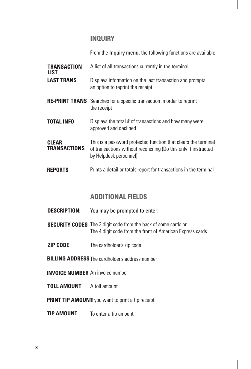 LAST TRANSINQUIRYFrom the Inquiry menu, the following functions are available:A list of all transactions currently in the terminalDisplays information on the last transaction and prompts  an option to reprint the receiptSearches for a speciﬁc transaction in order to reprint  the receiptDisplays the total # of transactions and how many were  approved and declinedThis is a password protected function that clears the terminal of transactions without reconciling (Do this only if instructed by Helpdesk personnel)Prints a detail or totals report for transactions in the terminalADDITIONAL FIELDSYou may be prompted to enter:The 3 digit code from the back of some cards orThe 4 digit code from the front of American Express cardsThe cardholder’s zip codeThe cardholder’s address numberAn invoice numberA toll amountIf you want to print a tip receiptTo enter a tip amountTRANSACTIONLISTRE-PRINT TRANSTOTAL INFOCLEARTRANSACTIONSREPORTSDESCRIPTION:SECURITY CODESZIP CODEBILLING ADDRESS INVOICE NUMBERTOLL AMOUNTPRINT TIP AMOUNTTIP AMOUNT8