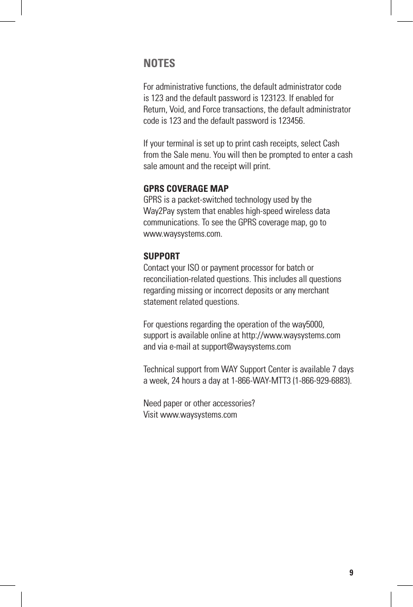 NOTESFor administrative functions, the default administrator code  is 123 and the default password is 123123. If enabled for Return, Void, and Force transactions, the default administrator code is 123 and the default password is 123456.If your terminal is set up to print cash receipts, select Cash from the Sale menu. You will then be prompted to enter a cash sale amount and the receipt will print.GPRS COVERAGE MAPGPRS is a packet-switched technology used by the  Way2Pay system that enables high-speed wireless data  communications. To see the GPRS coverage map, go to  www.waysystems.com.SUPPORTContact your ISO or payment processor for batch or  reconciliation-related questions. This includes all questions regarding missing or incorrect deposits or any merchant  statement related questions.For questions regarding the operation of the way5000,support is available online at http://www.waysystems.comand via e-mail at support@waysystems.comTechnical support from WAY Support Center is available 7 days a week, 24 hours a day at 1-866-WAY-MTT3 (1-866-929-6883).Need paper or other accessories?Visit www.waysystems.com9