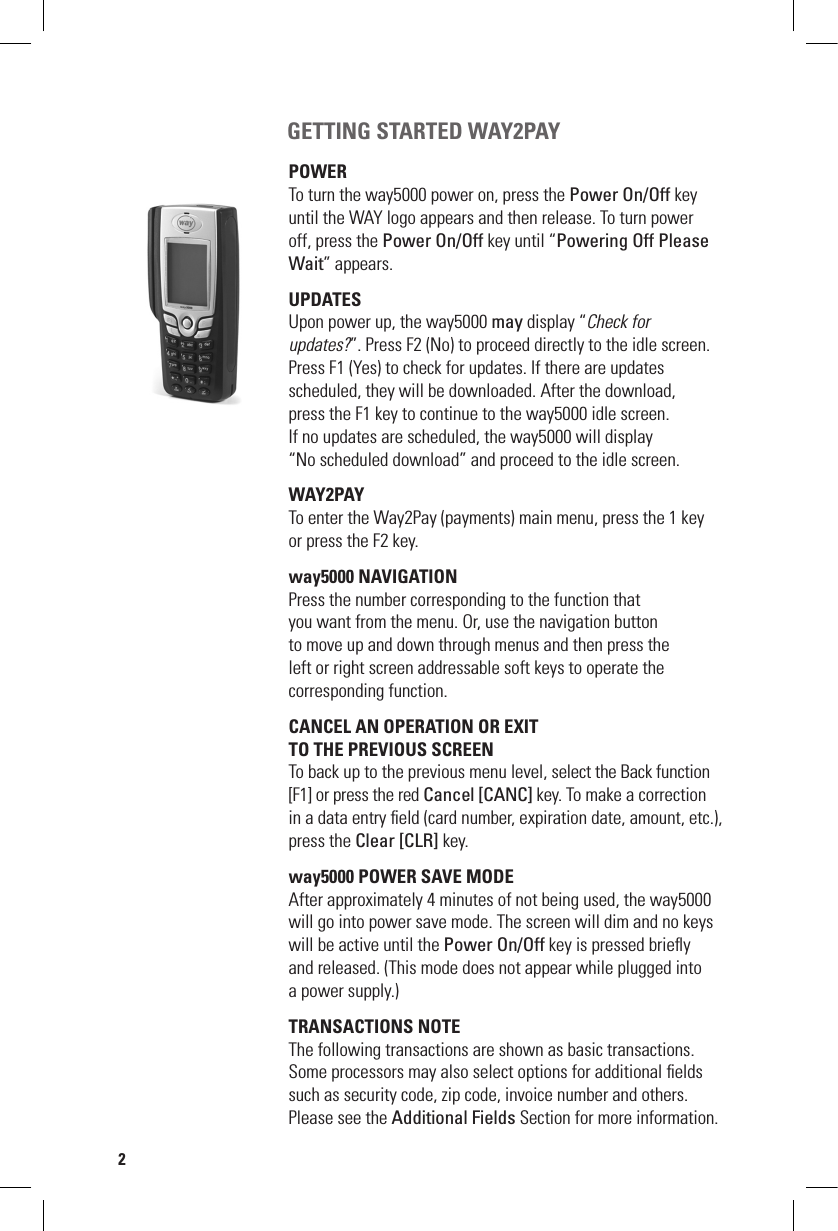  GETTING STARTED WAY2PAY POWER To turn the way5000 power on, press the Power On/Off key until the WAY logo appears and then release. To turn power off, press the Power On/Off key until “Powering Off Please Wait” appears.UPDATES  Upon power up, the way5000 may display “Check for  updates?”. Press F2 (No) to proceed directly to the idle screen. Press F1 (Yes) to check for updates. If there are updates  scheduled, they will be downloaded. After the download,  press the F1 key to continue to the way5000 idle screen. If no updates are scheduled, the way5000 will display  “No scheduled download” and proceed to the idle screen.WAY2PAYTo enter the Way2Pay (payments) main menu, press the 1 key  or press the F2 key.way5000 NAVIGATION  Press the number corresponding to the function that  you want from the menu. Or, use the navigation button  to move up and down through menus and then press the  left or right screen addressable soft keys to operate the  corresponding function.CANCEL AN OPERATION OR ExIT  TO ThE PREVIOUS SCREENTo back up to the previous menu level, select the Back function [F1] or press the red Cancel [CANC] key. To make a correction in a data entry ﬁeld (card number, expiration date, amount, etc.), press the Clear [CLR] key.way5000 POWER SAVE MODEAfter approximately 4 minutes of not being used, the way5000 will go into power save mode. The screen will dim and no keys will be active until the Power On/Off key is pressed brieﬂy  and released. (This mode does not appear while plugged into  a power supply.)TRANSACTIONS NOTEThe following transactions are shown as basic transactions. Some processors may also select options for additional ﬁelds such as security code, zip code, invoice number and others. Please see the Additional Fields Section for more information.2