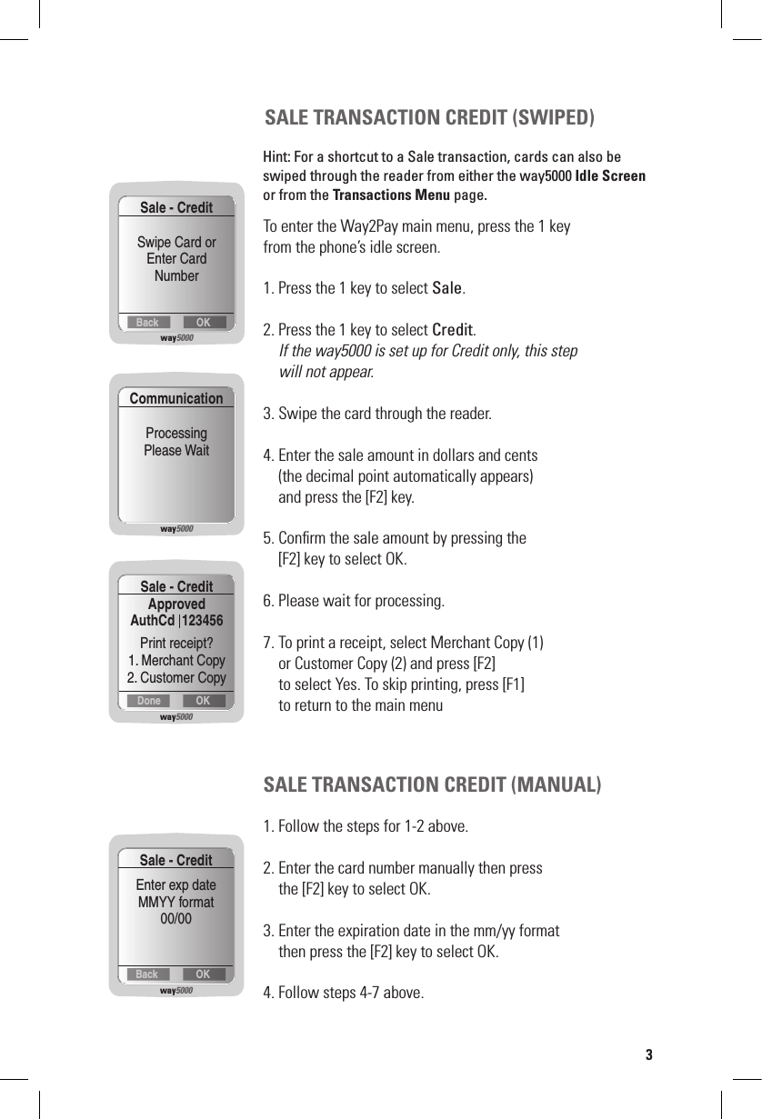 SALE TRANSACTION CREDIT (SWIPED)To enter the Way2Pay main menu, press the 1 key  from the phone’s idle screen.1. Press the 1 key to select Sale.2. Press the 1 key to select Credit. If the way5000 is set up for Credit only, this step    will not appear.3. Swipe the card through the reader.4. Enter the sale amount in dollars and cents    (the decimal point automatically appears)     and press the [F2] key.5. Conﬁrm the sale amount by pressing the    [F2] key to select OK.6. Please wait for processing.7. To print a receipt, select Merchant Copy (1)    or Customer Copy (2) and press [F2]      to select Yes. To skip printing, press [F1]      to return to the main menuSALE TRANSACTION CREDIT (MANUAL)1. Follow the steps for 1-2 above.2. Enter the card number manually then press    the [F2] key to select OK.3. Enter the expiration date in the mm/yy format     then press the [F2] key to select OK.4. Follow steps 4-7 above.way5000OKDoneSale - CreditApproved  AuthCd  123456Print receipt?1. Merchant Copy2. Customer Copyway5000OKBackSale - CreditEnter exp dateMMYY format00/003Hint: For a shortcut to a Sale transaction, cards can also be swiped through the reader from either the way5000 Idle Screen or from the Transactions Menu page.way5000OKBackSale - CreditSwipe Card orEnter CardNumberway5000CommunicationProcessingPlease Wait