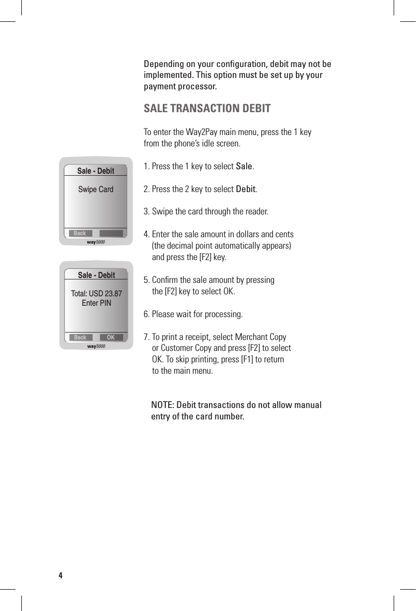 Depending on your conﬁguration, debit may not be implemented. This option must be set up by your  payment processor.SALE TRANSACTION DEBIT To enter the Way2Pay main menu, press the 1 key  from the phone’s idle screen.1. Press the 1 key to select Sale.2. Press the 2 key to select Debit.3. Swipe the card through the reader.4. Enter the sale amount in dollars and cents    (the decimal point automatically appears)     and press the [F2] key.5. Conﬁrm the sale amount by pressing      the [F2] key to select OK.6. Please wait for processing.7. To print a receipt, select Merchant Copy    or Customer Copy and press [F2] to select     OK. To skip printing, press [F1] to return    to the main menu.  NOTE: Debit transactions do not allow manual    entry of the card number.way5000BackSale - DebitSwipe Cardway5000OKBackSale - DebitTotal: USD 23.87Enter PIN4