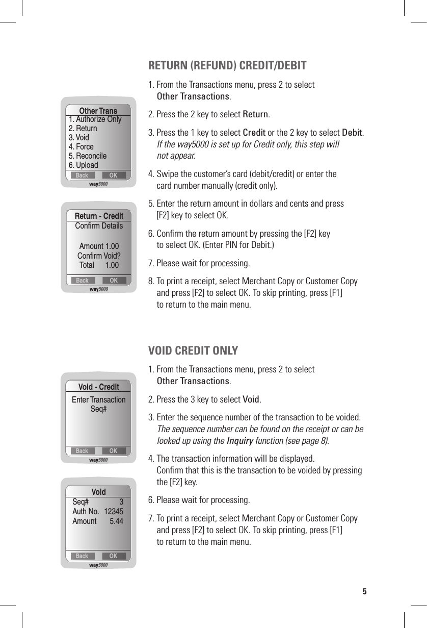 RETURN (REFUND) CREDIT/DEBIT1. From the Transactions menu, press 2 to select    Other Transactions.2. Press the 2 key to select Return.3. Press the 1 key to select Credit or the 2 key to select Debit. If the way5000 is set up for Credit only, this step will    not appear.4. Swipe the customer’s card (debit/credit) or enter the    card number manually (credit only).5. Enter the return amount in dollars and cents and press    [F2] key to select OK.6. Conﬁrm the return amount by pressing the [F2] key    to select OK. (Enter PIN for Debit.)7. Please wait for processing.8. To print a receipt, select Merchant Copy or Customer Copy    and press [F2] to select OK. To skip printing, press [F1]    to return to the main menu.VOID CREDIT ONLY1. From the Transactions menu, press 2 to select   Other Transactions.2. Press the 3 key to select Void.3. Enter the sequence number of the transaction to be voided. The sequence number can be found on the receipt or can be    looked up using the Inquiry function (see page 8).4. The transaction information will be displayed.    Conﬁrm that this is the transaction to be voided by pressing    the [F2] key.6. Please wait for processing.7. To print a receipt, select Merchant Copy or Customer Copy    and press [F2] to select OK. To skip printing, press [F1]    to return to the main menu.way5000OKBackOther Trans1. Authorize Only2. Return3. Void4. Force5. Reconcile6. Uploadway5000OKBackReturn - CreditConﬁrm DetailsAmount 1.00Conﬁrm Void?     Total      1.00way5000OKBackVoid - CreditEnter TransactionSeq#way5000OKBackVoidSeq#   3Auth No.   12345Amount  5.445