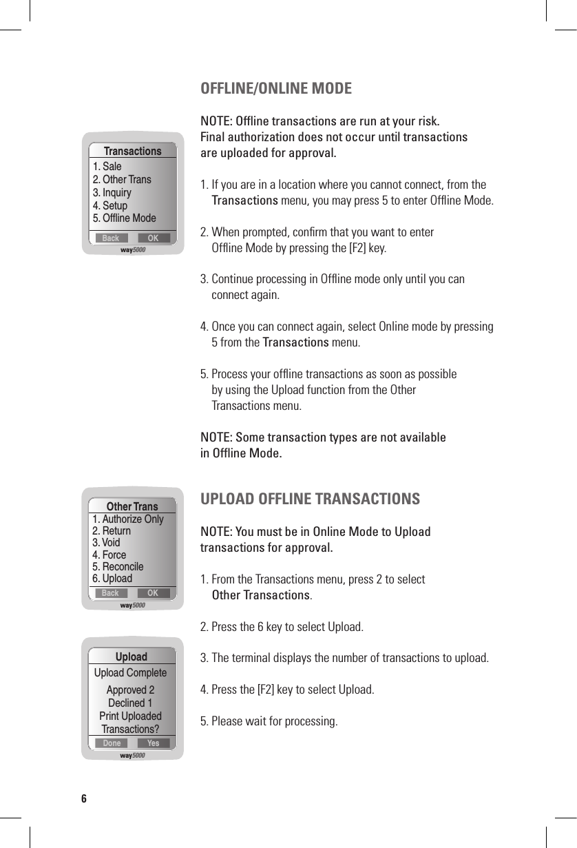 OFFLINE/ONLINE MODENOTE: Ofﬂine transactions are run at your risk.  Final authorization does not occur until transactions  are uploaded for approval.1. If you are in a location where you cannot connect, from the   Transactions menu, you may press 5 to enter Ofﬂine Mode.2. When prompted, conﬁrm that you want to enter    Ofﬂine Mode by pressing the [F2] key.3. Continue processing in Ofﬂine mode only until you can    connect again. 4. Once you can connect again, select Online mode by pressing    5 from the Transactions menu.5. Process your ofﬂine transactions as soon as possible    by using the Upload function from the Other    Transactions menu. NOTE: Some transaction types are not available  in Ofﬂine Mode.UPLOAD OFFLINE TRANSACTIONSNOTE: You must be in Online Mode to Upload  transactions for approval.1. From the Transactions menu, press 2 to select   Other Transactions.2. Press the 6 key to select Upload.3. The terminal displays the number of transactions to upload. 4. Press the [F2] key to select Upload.5. Please wait for processing.way5000OKBackTransactions1. Sale2. Other Trans3. Inquiry4. Setup5. Ofﬂine Modeway5000YesDoneUploadUpload CompleteApproved 2Declined 1Print UploadedTransactions?way5000OKBackOther Trans1. Authorize Only2. Return3. Void4. Force5. Reconcile6. Upload6