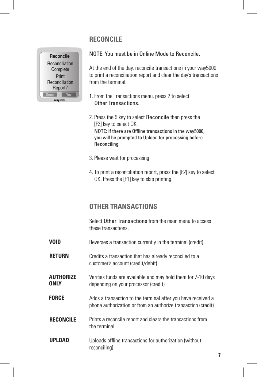 RECONCILENOTE: You must be in Online Mode to Reconcile.At the end of the day, reconcile transactions in your way5000 to print a reconciliation report and clear the day’s transactions from the terminal.1. From the Transactions menu, press 2 to select   Other Transactions.2. Press the 5 key to select Reconcile then press the    [F2] key to select OK.   NOTE: If there are Ofﬂine transactions in the way5000,    you will be prompted to Upload for processing before    Reconciling.3. Please wait for processing.4. To print a reconciliation report, press the [F2] key to select    OK. Press the [F1] key to skip printing.OThER TRANSACTIONSSelect Other Transactions from the main menu to access  these transactions.Reverses a transaction currently in the terminal (credit)Credits a transaction that has already reconciled to a customer’s account (credit/debit)Veriﬁes funds are available and may hold them for 7-10 days depending on your processor (credit)Adds a transaction to the terminal after you have received a phone authorization or from an authorize transaction (credit)Prints a reconcile report and clears the transactions from  the terminalUploads ofﬂine transactions for authorization (without  reconciling)VOIDAUThORIZE  ONLYRETURNFORCERECONCILEUPLOADway5000YesDoneReconcileReconciliationCompletePrint  Reconciliation Report?7