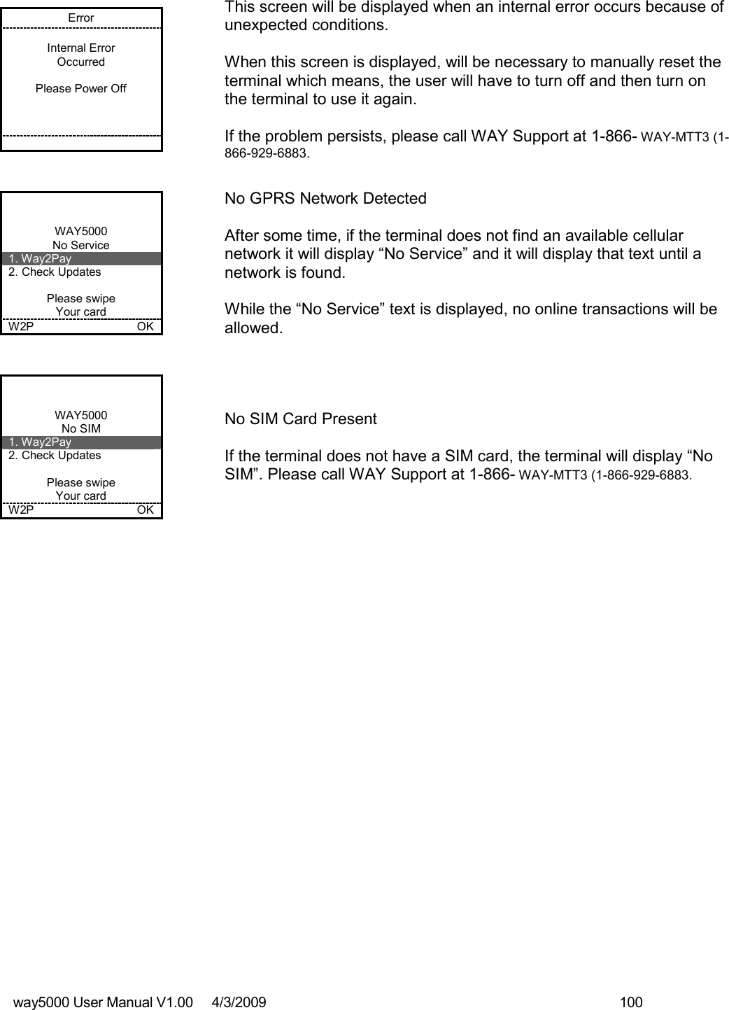 way5000 User Manual V1.00     4/3/2009    100   Error  Internal Error Occurred  Please Power Off           This screen will be displayed when an internal error occurs because of unexpected conditions.  When this screen is displayed, will be necessary to manually reset the terminal which means, the user will have to turn off and then turn on the terminal to use it again.  If the problem persists, please call WAY Support at 1-866- WAY-MTT3 (1-866-929-6883.   WAY5000 No Service 1. Way2Pay 2. Check Updates  Please swipe Your card W2P    OK   No GPRS Network Detected  After some time, if the terminal does not find an available cellular network it will display “No Service” and it will display that text until a network is found.  While the “No Service” text is displayed, no online transactions will be allowed.   WAY5000 No SIM 1. Way2Pay 2. Check Updates  Please swipe Your card W2P    OK   No SIM Card Present  If the terminal does not have a SIM card, the terminal will display “No SIM”. Please call WAY Support at 1-866- WAY-MTT3 (1-866-929-6883. 