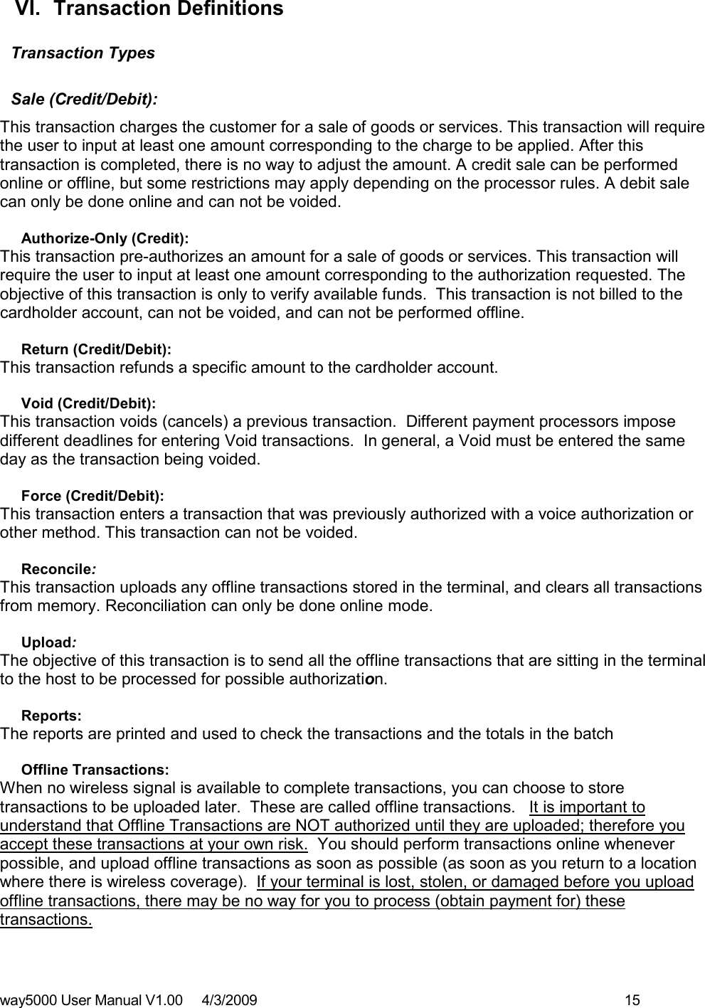 way5000 User Manual V1.00     4/3/2009    15    VI.  Transaction Definitions  Transaction Types    Sale (Credit/Debit):  This transaction charges the customer for a sale of goods or services. This transaction will require the user to input at least one amount corresponding to the charge to be applied. After this transaction is completed, there is no way to adjust the amount. A credit sale can be performed online or offline, but some restrictions may apply depending on the processor rules. A debit sale can only be done online and can not be voided.   Authorize-Only (Credit):  This transaction pre-authorizes an amount for a sale of goods or services. This transaction will require the user to input at least one amount corresponding to the authorization requested. The objective of this transaction is only to verify available funds.  This transaction is not billed to the cardholder account, can not be voided, and can not be performed offline.   Return (Credit/Debit):  This transaction refunds a specific amount to the cardholder account.  Void (Credit/Debit):  This transaction voids (cancels) a previous transaction.  Different payment processors impose different deadlines for entering Void transactions.  In general, a Void must be entered the same day as the transaction being voided.   Force (Credit/Debit):  This transaction enters a transaction that was previously authorized with a voice authorization or other method. This transaction can not be voided.    Reconcile:  This transaction uploads any offline transactions stored in the terminal, and clears all transactions from memory. Reconciliation can only be done online mode.   Upload:  The objective of this transaction is to send all the offline transactions that are sitting in the terminal to the host to be processed for possible authorization.  Reports:  The reports are printed and used to check the transactions and the totals in the batch   Offline Transactions:  When no wireless signal is available to complete transactions, you can choose to store transactions to be uploaded later.  These are called offline transactions.   It is important to understand that Offline Transactions are NOT authorized until they are uploaded; therefore you accept these transactions at your own risk.  You should perform transactions online whenever possible, and upload offline transactions as soon as possible (as soon as you return to a location where there is wireless coverage).  If your terminal is lost, stolen, or damaged before you upload offline transactions, there may be no way for you to process (obtain payment for) these transactions.      