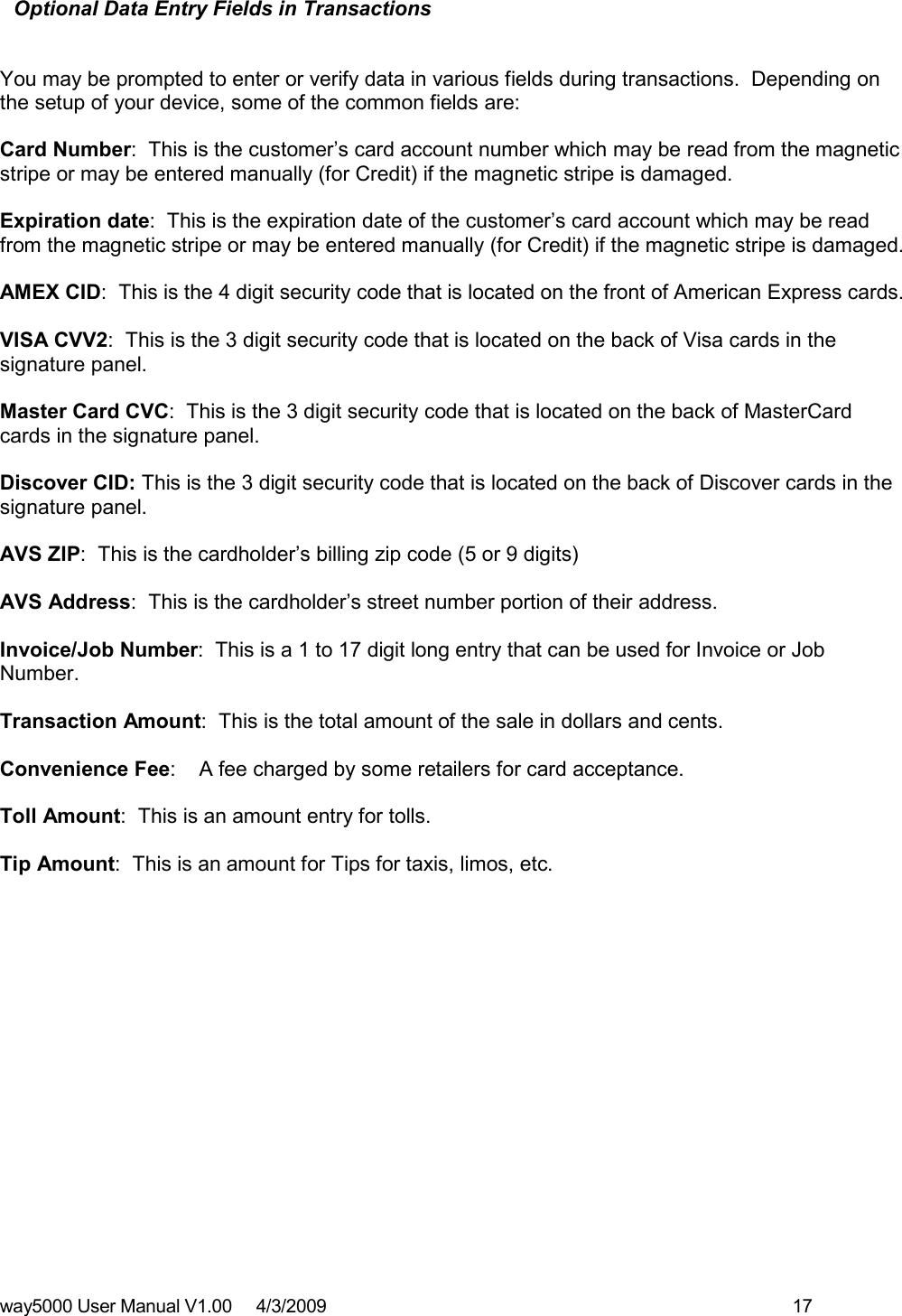 way5000 User Manual V1.00     4/3/2009    17   Optional Data Entry Fields in Transactions   You may be prompted to enter or verify data in various fields during transactions.  Depending on the setup of your device, some of the common fields are:  Card Number:  This is the customer’s card account number which may be read from the magnetic stripe or may be entered manually (for Credit) if the magnetic stripe is damaged.  Expiration date:  This is the expiration date of the customer’s card account which may be read from the magnetic stripe or may be entered manually (for Credit) if the magnetic stripe is damaged.  AMEX CID:  This is the 4 digit security code that is located on the front of American Express cards.  VISA CVV2:  This is the 3 digit security code that is located on the back of Visa cards in the signature panel.  Master Card CVC:  This is the 3 digit security code that is located on the back of MasterCard cards in the signature panel.  Discover CID: This is the 3 digit security code that is located on the back of Discover cards in the signature panel.  AVS ZIP:  This is the cardholder’s billing zip code (5 or 9 digits)  AVS Address:  This is the cardholder’s street number portion of their address.  Invoice/Job Number:  This is a 1 to 17 digit long entry that can be used for Invoice or Job Number.  Transaction Amount:  This is the total amount of the sale in dollars and cents.    Convenience Fee:    A fee charged by some retailers for card acceptance.  Toll Amount:  This is an amount entry for tolls.  Tip Amount:  This is an amount for Tips for taxis, limos, etc.    