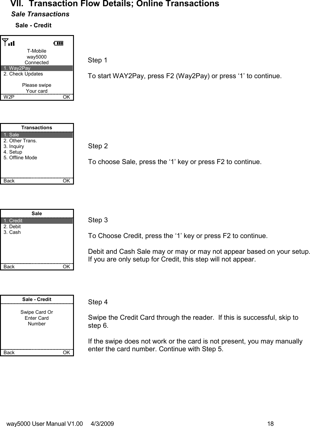 way5000 User Manual V1.00     4/3/2009    18   VII.  Transaction Flow Details; Online Transactions Sale Transactions  Sale - Credit   T-Mobile way5000 Connected 1. Way2Pay 2. Check Updates  Please swipe Your card W2P             OK   Step 1   To start WAY2Pay, press F2 (Way2Pay) or press ‘1’ to continue.     Transactions 1. Sale 2. Other Trans. 3. Inquiry 4. Setup 5. Offline Mode    Back            OK   Step 2   To choose Sale, press the ‘1’ key or press F2 to continue.     Sale 1. Credit 2. Debit 3. Cash      Back            OK   Step 3  To Choose Credit, press the ‘1’ key or press F2 to continue.  Debit and Cash Sale may or may or may not appear based on your setup.  If you are only setup for Credit, this step will not appear.     Sale - Credit  Swipe Card Or Enter Card Number     Back           OK   Step 4  Swipe the Credit Card through the reader.  If this is successful, skip to step 6.  If the swipe does not work or the card is not present, you may manually enter the card number. Continue with Step 5. 