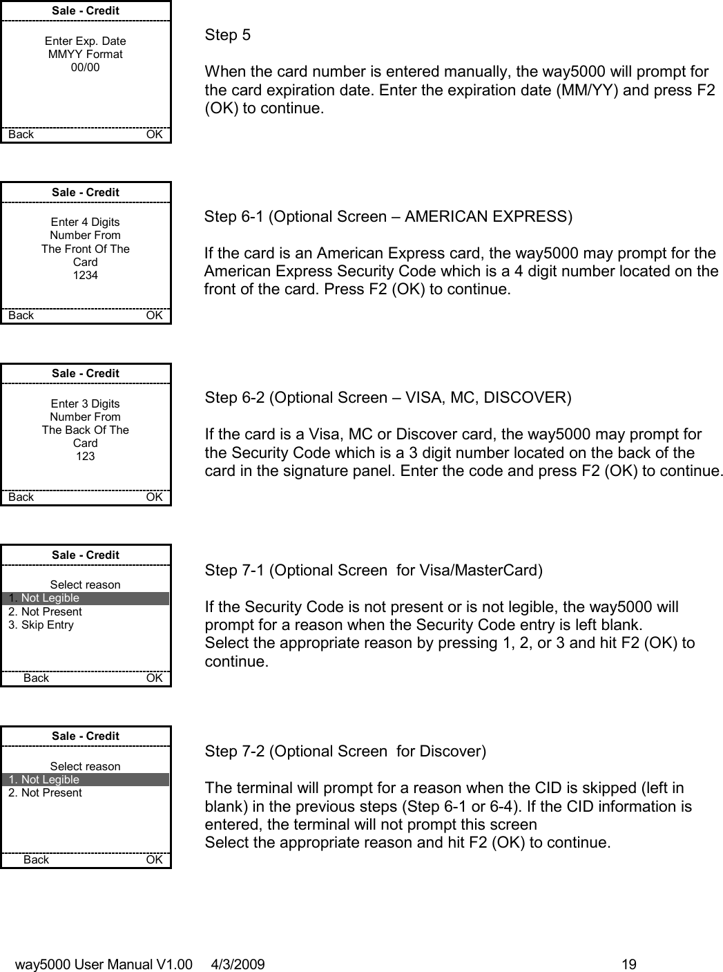 way5000 User Manual V1.00     4/3/2009    19    Sale - Credit  Enter Exp. Date MMYY Format 00/00     Back             OK   Step 5  When the card number is entered manually, the way5000 will prompt for the card expiration date. Enter the expiration date (MM/YY) and press F2 (OK) to continue.  Sale - Credit  Enter 4 Digits Number From The Front Of The Card 1234   Back            OK   Step 6-1 (Optional Screen – AMERICAN EXPRESS)  If the card is an American Express card, the way5000 may prompt for the American Express Security Code which is a 4 digit number located on the front of the card. Press F2 (OK) to continue. Sale - Credit  Enter 3 Digits Number From The Back Of The Card 123   Back    OK   Step 6-2 (Optional Screen – VISA, MC, DISCOVER)  If the card is a Visa, MC or Discover card, the way5000 may prompt for the Security Code which is a 3 digit number located on the back of the card in the signature panel. Enter the code and press F2 (OK) to continue. Sale - Credit  Select reason 1. Not Legible 2. Not Present 3. Skip Entry    Back          OK   Step 7-1 (Optional Screen  for Visa/MasterCard)  If the Security Code is not present or is not legible, the way5000 will prompt for a reason when the Security Code entry is left blank. Select the appropriate reason by pressing 1, 2, or 3 and hit F2 (OK) to continue. Sale - Credit  Select reason 1. Not Legible 2. Not Present     Back         OK   Step 7-2 (Optional Screen  for Discover)  The terminal will prompt for a reason when the CID is skipped (left in blank) in the previous steps (Step 6-1 or 6-4). If the CID information is entered, the terminal will not prompt this screen Select the appropriate reason and hit F2 (OK) to continue. 