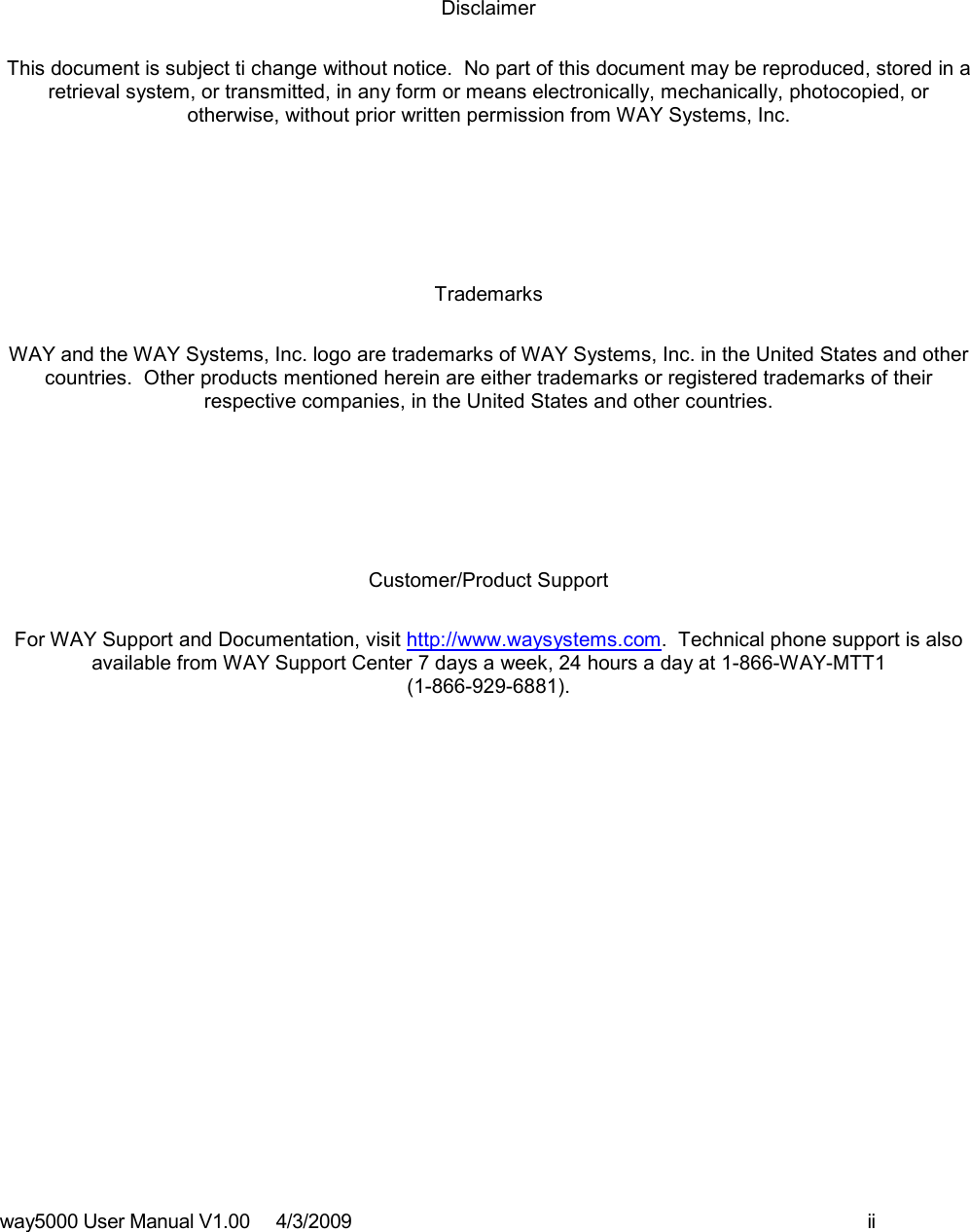 way5000 User Manual V1.00     4/3/2009    ii      Disclaimer This document is subject ti change without notice.  No part of this document may be reproduced, stored in a retrieval system, or transmitted, in any form or means electronically, mechanically, photocopied, or otherwise, without prior written permission from WAY Systems, Inc.   Trademarks WAY and the WAY Systems, Inc. logo are trademarks of WAY Systems, Inc. in the United States and other countries.  Other products mentioned herein are either trademarks or registered trademarks of their respective companies, in the United States and other countries.   Customer/Product Support For WAY Support and Documentation, visit http://www.waysystems.com.  Technical phone support is also available from WAY Support Center 7 days a week, 24 hours a day at 1-866-WAY-MTT1  (1-866-929-6881).               