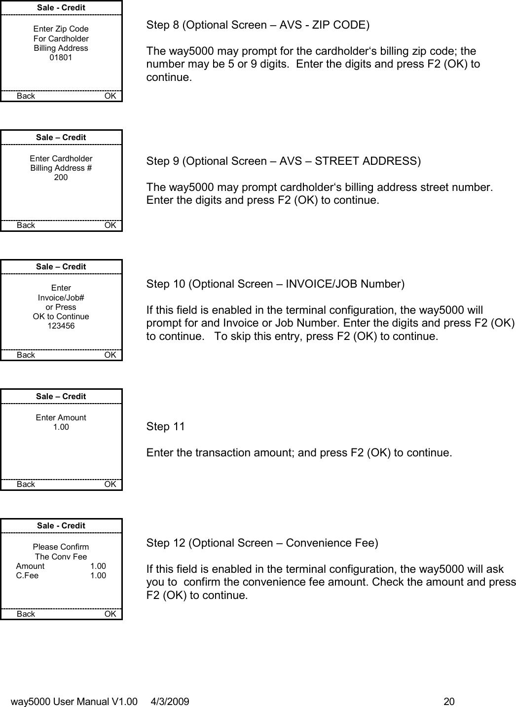 way5000 User Manual V1.00     4/3/2009    20   Sale - Credit  Enter Zip Code For Cardholder Billing Address 01801    Back           OK   Step 8 (Optional Screen – AVS - ZIP CODE)  The way5000 may prompt for the cardholder‘s billing zip code; the number may be 5 or 9 digits.  Enter the digits and press F2 (OK) to continue. Sale – Credit  Enter Cardholder Billing Address # 200     Back      OK   Step 9 (Optional Screen – AVS – STREET ADDRESS)  The way5000 may prompt cardholder‘s billing address street number.  Enter the digits and press F2 (OK) to continue.  Sale – Credit  Enter Invoice/Job# or Press OK to Continue 123456   Back    OK   Step 10 (Optional Screen – INVOICE/JOB Number)  If this field is enabled in the terminal configuration, the way5000 will prompt for and Invoice or Job Number. Enter the digits and press F2 (OK) to continue.   To skip this entry, press F2 (OK) to continue. Sale – Credit  Enter Amount 1.00      Back         OK   Step 11  Enter the transaction amount; and press F2 (OK) to continue.  Sale - Credit  Please Confirm The Conv Fee Amount    1.00 C.Fee    1.00    Back          OK   Step 12 (Optional Screen – Convenience Fee)  If this field is enabled in the terminal configuration, the way5000 will ask you to  confirm the convenience fee amount. Check the amount and press F2 (OK) to continue. 