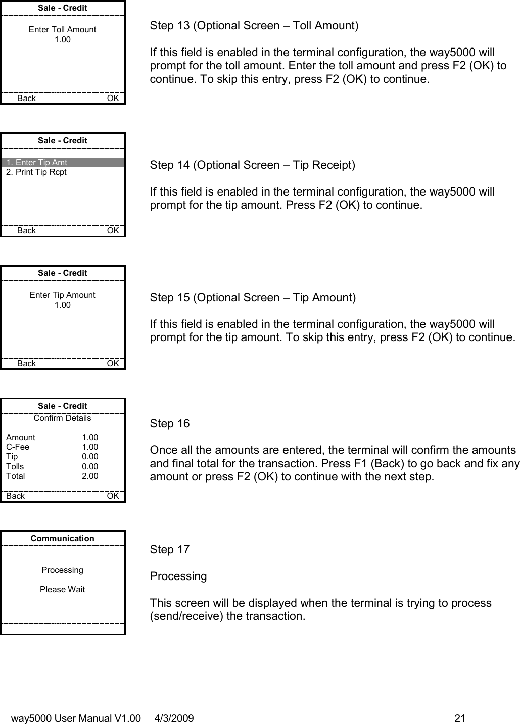 way5000 User Manual V1.00     4/3/2009    21   Sale - Credit  Enter Toll Amount 1.00      Back        OK   Step 13 (Optional Screen – Toll Amount)  If this field is enabled in the terminal configuration, the way5000 will prompt for the toll amount. Enter the toll amount and press F2 (OK) to continue. To skip this entry, press F2 (OK) to continue. Sale - Credit  1. Enter Tip Amt 2. Print Tip Rcpt      Back           OK   Step 14 (Optional Screen – Tip Receipt)  If this field is enabled in the terminal configuration, the way5000 will prompt for the tip amount. Press F2 (OK) to continue. Sale - Credit  Enter Tip Amount 1.00      Back       OK   Step 15 (Optional Screen – Tip Amount)  If this field is enabled in the terminal configuration, the way5000 will prompt for the tip amount. To skip this entry, press F2 (OK) to continue. Sale - Credit Confirm Details  Amount    1.00 C-Fee    1.00 Tip    0.00 Tolls    0.00 Total    2.00  Back    OK   Step 16  Once all the amounts are entered, the terminal will confirm the amounts and final total for the transaction. Press F1 (Back) to go back and fix any amount or press F2 (OK) to continue with the next step. Communication   Processing  Please Wait           Step 17   Processing  This screen will be displayed when the terminal is trying to process (send/receive) the transaction.  