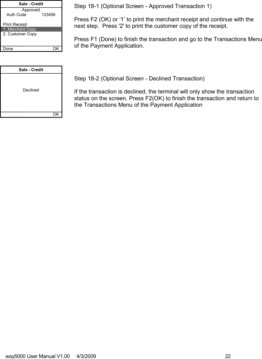 way5000 User Manual V1.00     4/3/2009    22   Sale - Credit Approved Auth Code             123456  Print Receipt 1. Merchant Copy 2. Customer Copy   Done    OK   Step 18-1 (Optional Screen - Approved Transaction 1)  Press F2 (OK) or ‘1’ to print the merchant receipt and continue with the next step.  Press &apos;2&apos; to print the customer copy of the receipt.  Press F1 (Done) to finish the transaction and go to the Transactions Menu of the Payment Application. Sale - Credit    Declined         OK   Step 18-2 (Optional Screen - Declined Transaction)  If the transaction is declined, the terminal will only show the transaction status on the screen. Press F2(OK) to finish the transaction and return to the Transactions Menu of the Payment Application                              