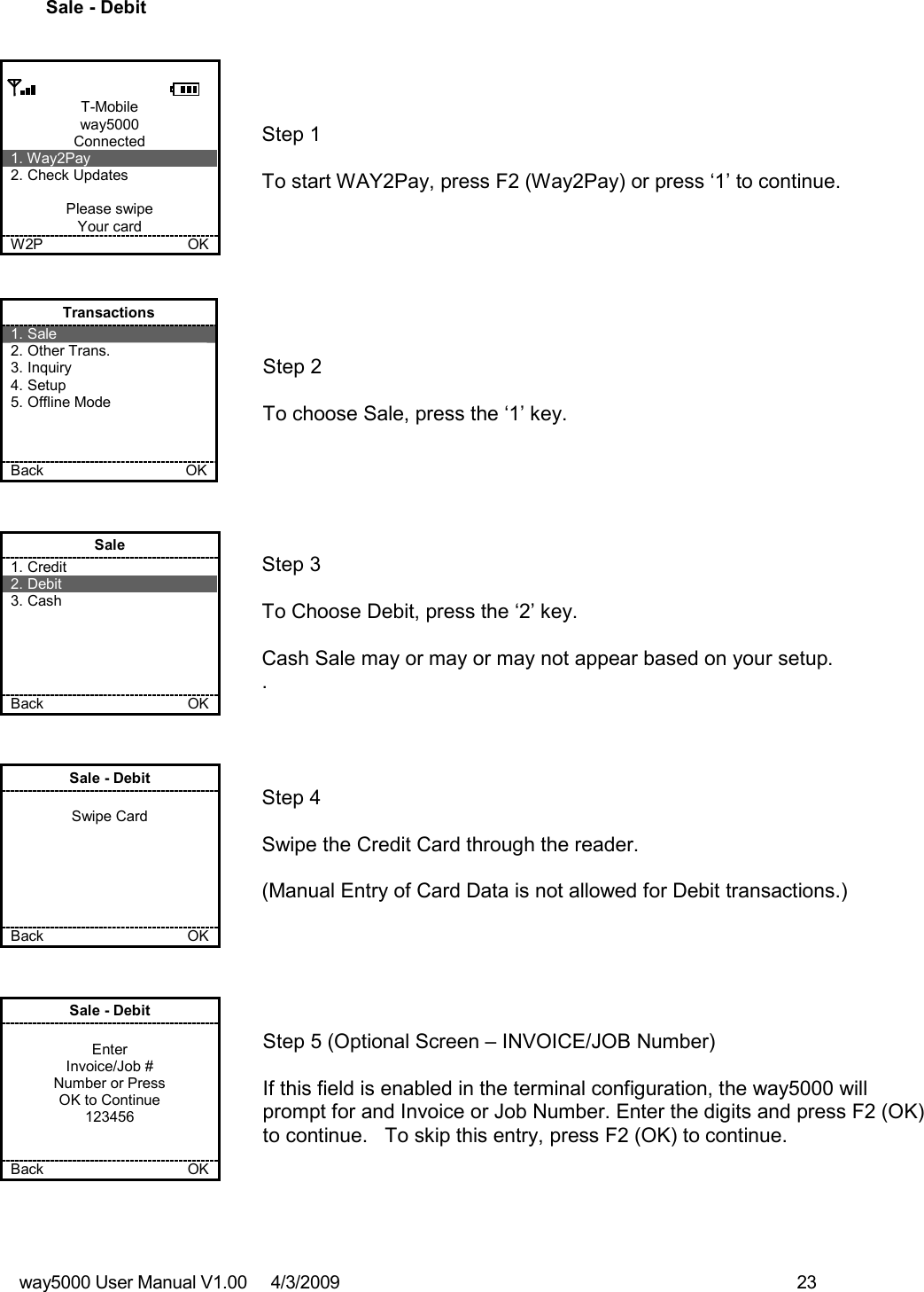 way5000 User Manual V1.00     4/3/2009    23   Sale - Debit         T-Mobile way5000 Connected 1. Way2Pay 2. Check Updates  Please swipe Your card W2P             OK   Step 1   To start WAY2Pay, press F2 (Way2Pay) or press ‘1’ to continue. Transactions 1. Sale 2. Other Trans. 3. Inquiry 4. Setup 5. Offline Mode    Back    OK   Step 2   To choose Sale, press the ‘1’ key. Sale 1. Credit 2. Debit 3. Cash      Back      OK   Step 3   To Choose Debit, press the ‘2’ key.  Cash Sale may or may or may not appear based on your setup. . Sale - Debit  Swipe Card       Back    OK   Step 4  Swipe the Credit Card through the reader.    (Manual Entry of Card Data is not allowed for Debit transactions.)  Sale - Debit  Enter Invoice/Job # Number or Press OK to Continue 123456   Back      OK   Step 5 (Optional Screen – INVOICE/JOB Number)  If this field is enabled in the terminal configuration, the way5000 will prompt for and Invoice or Job Number. Enter the digits and press F2 (OK) to continue.   To skip this entry, press F2 (OK) to continue. 