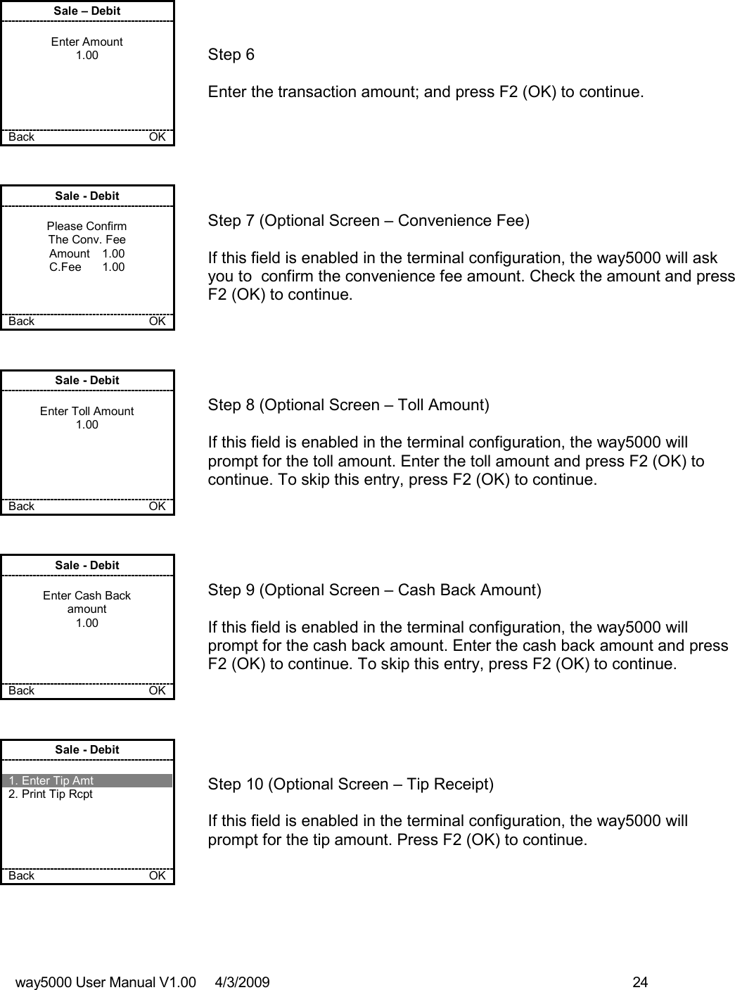 way5000 User Manual V1.00     4/3/2009    24    Sale – Debit  Enter Amount 1.00      Back           OK   Step 6  Enter the transaction amount; and press F2 (OK) to continue. Sale - Debit  Please Confirm The Conv. Fee Amount  1.00 C.Fee  1.00    Back           OK   Step 7 (Optional Screen – Convenience Fee)  If this field is enabled in the terminal configuration, the way5000 will ask you to  confirm the convenience fee amount. Check the amount and press F2 (OK) to continue. Sale - Debit  Enter Toll Amount 1.00      Back         OK   Step 8 (Optional Screen – Toll Amount)  If this field is enabled in the terminal configuration, the way5000 will prompt for the toll amount. Enter the toll amount and press F2 (OK) to continue. To skip this entry, press F2 (OK) to continue. Sale - Debit  Enter Cash Back amount 1.00     Back       OK   Step 9 (Optional Screen – Cash Back Amount)  If this field is enabled in the terminal configuration, the way5000 will prompt for the cash back amount. Enter the cash back amount and press F2 (OK) to continue. To skip this entry, press F2 (OK) to continue. Sale - Debit  1. Enter Tip Amt 2. Print Tip Rcpt      Back           OK   Step 10 (Optional Screen – Tip Receipt)  If this field is enabled in the terminal configuration, the way5000 will prompt for the tip amount. Press F2 (OK) to continue. 