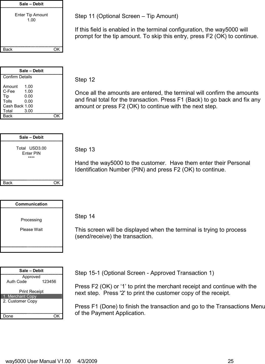 way5000 User Manual V1.00     4/3/2009    25   Sale – Debit  Enter Tip Amount 1.00      Back    OK   Step 11 (Optional Screen – Tip Amount)  If this field is enabled in the terminal configuration, the way5000 will prompt for the tip amount. To skip this entry, press F2 (OK) to continue. Sale – Debit Confirm Details  Amount    1.00 C-Fee    1.00 Tip    0.00 Tolls    0.00 Cash Back 1.00 Total    3.00 Back    OK   Step 12  Once all the amounts are entered, the terminal will confirm the amounts and final total for the transaction. Press F1 (Back) to go back and fix any amount or press F2 (OK) to continue with the next step. Sale – Debit  Total   USD3.00 Enter PIN ****     Back    OK   Step 13  Hand the way5000 to the customer.  Have them enter their Personal Identification Number (PIN) and press F2 (OK) to continue.  Communication   Processing  Please Wait           Step 14   This screen will be displayed when the terminal is trying to process (send/receive) the transaction.  Sale – Debit Approved Auth Code             123456  Print Receipt 1. Merchant Copy 2. Customer Copy   Done    OK   Step 15-1 (Optional Screen - Approved Transaction 1)  Press F2 (OK) or ‘1’ to print the merchant receipt and continue with the next step.  Press &apos;2&apos; to print the customer copy of the receipt.  Press F1 (Done) to finish the transaction and go to the Transactions Menu of the Payment Application. 