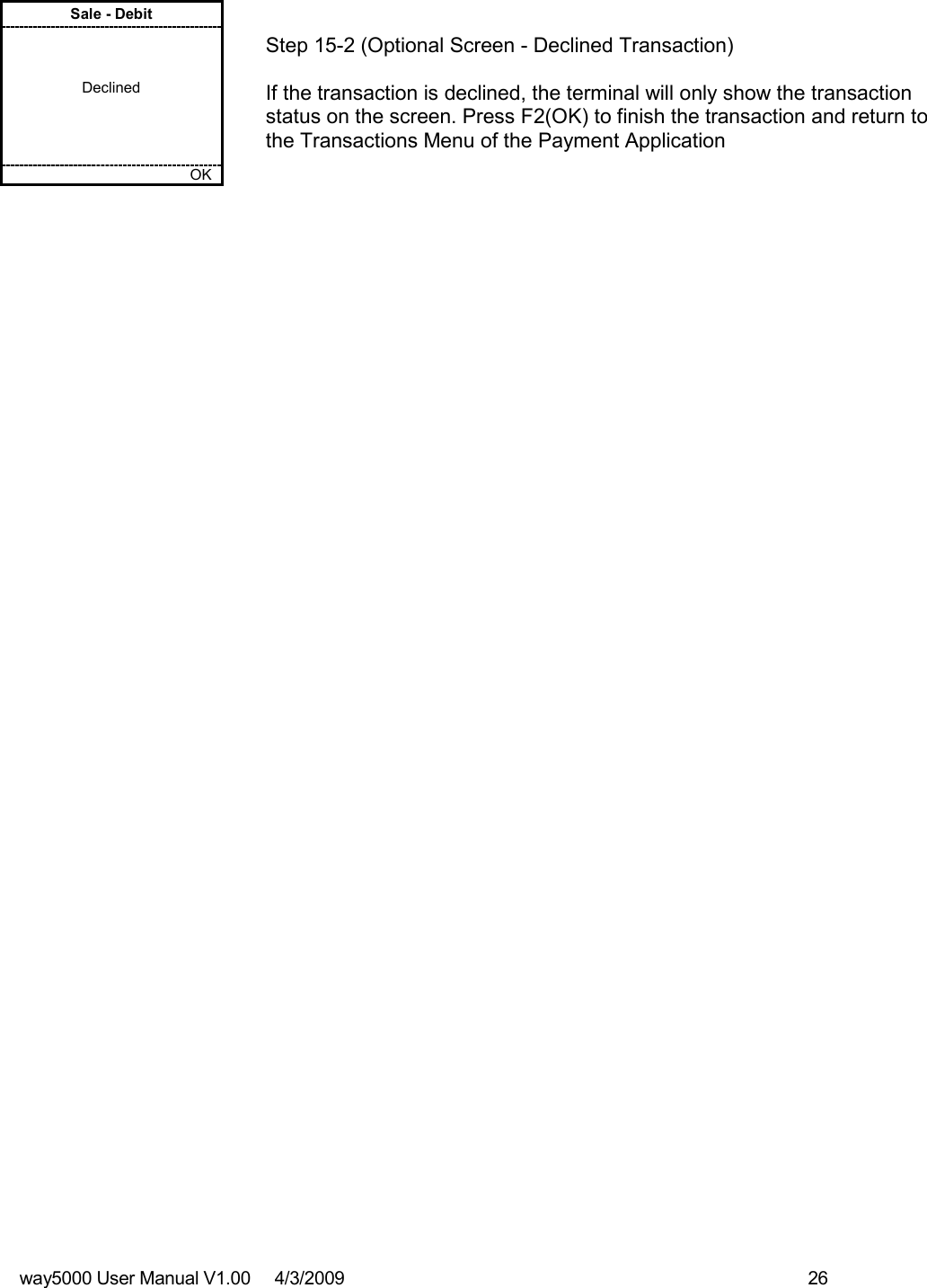 way5000 User Manual V1.00     4/3/2009    26   Sale - Debit    Declined         OK   Step 15-2 (Optional Screen - Declined Transaction)  If the transaction is declined, the terminal will only show the transaction status on the screen. Press F2(OK) to finish the transaction and return to the Transactions Menu of the Payment Application                                         