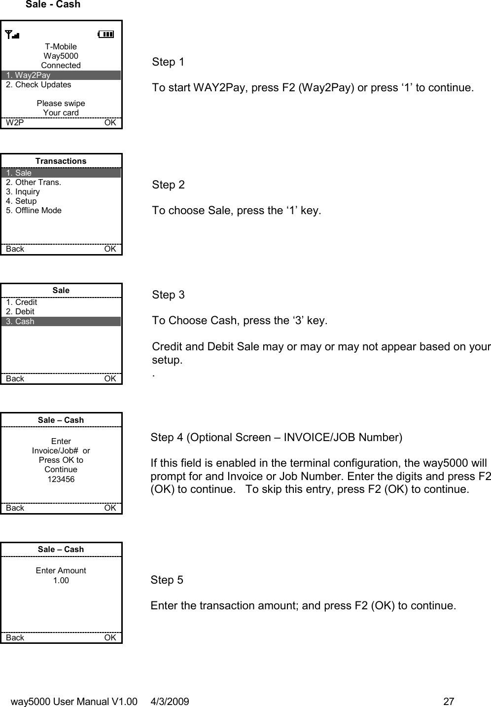 way5000 User Manual V1.00     4/3/2009    27    Sale - Cash      T-Mobile Way5000 Connected 1. Way2Pay 2. Check Updates  Please swipe Your card W2P             OK   Step 1  To start WAY2Pay, press F2 (Way2Pay) or press ‘1’ to continue. Transactions 1. Sale 2. Other Trans. 3. Inquiry 4. Setup 5. Offline Mode    Back    OK   Step 2   To choose Sale, press the ‘1’ key.  Sale 1. Credit 2. Debit 3. Cash      Back    OK   Step 3   To Choose Cash, press the ‘3’ key.  Credit and Debit Sale may or may or may not appear based on your setup. . Sale – Cash  Enter Invoice/Job#  or Press OK to Continue 123456   Back    OK   Step 4 (Optional Screen – INVOICE/JOB Number)  If this field is enabled in the terminal configuration, the way5000 will prompt for and Invoice or Job Number. Enter the digits and press F2 (OK) to continue.   To skip this entry, press F2 (OK) to continue. Sale – Cash  Enter Amount 1.00      Back    OK   Step 5  Enter the transaction amount; and press F2 (OK) to continue. 