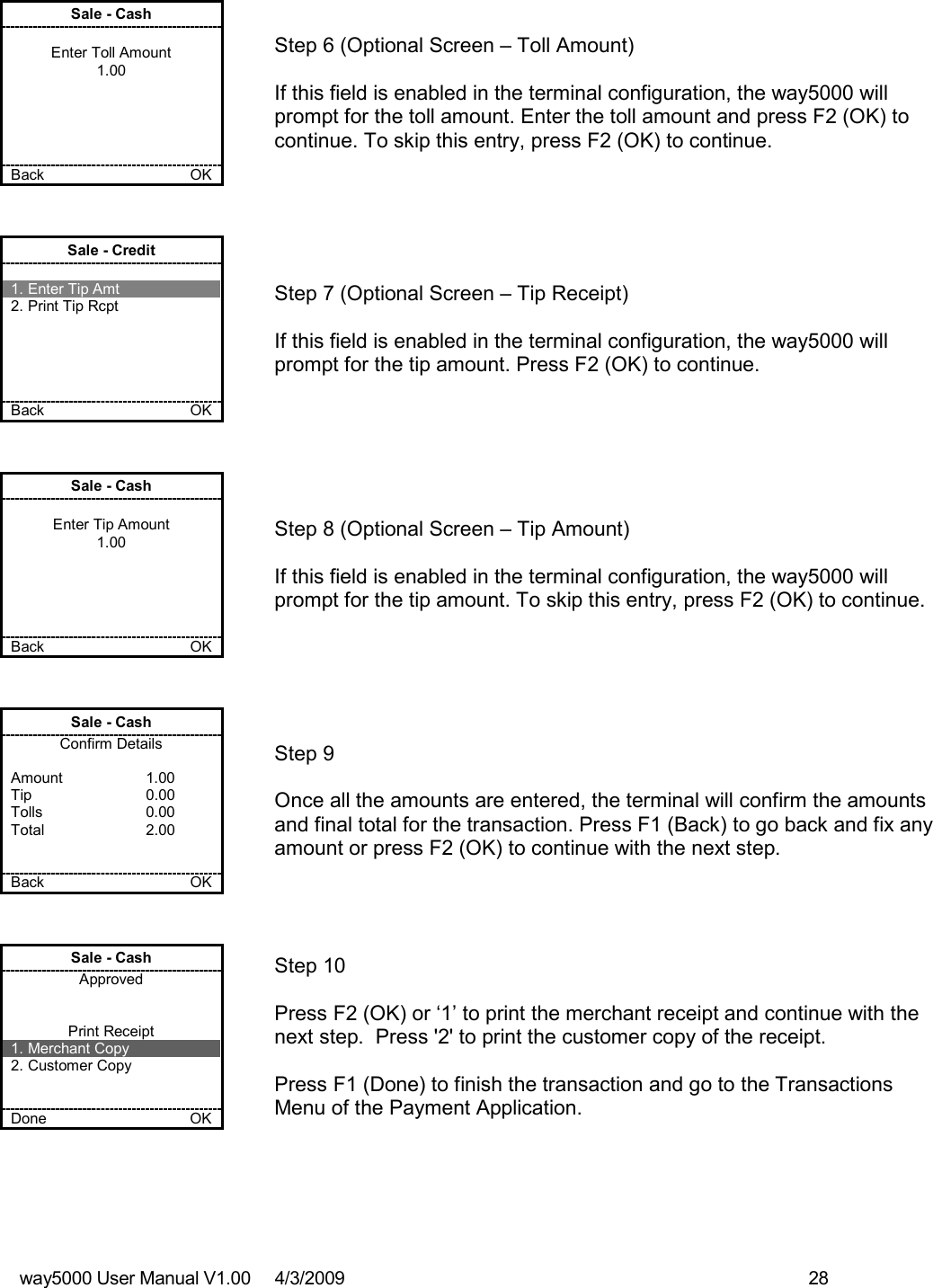 way5000 User Manual V1.00     4/3/2009    28   Sale - Cash  Enter Toll Amount 1.00      Back    OK   Step 6 (Optional Screen – Toll Amount)  If this field is enabled in the terminal configuration, the way5000 will prompt for the toll amount. Enter the toll amount and press F2 (OK) to continue. To skip this entry, press F2 (OK) to continue. Sale - Credit  1. Enter Tip Amt 2. Print Tip Rcpt      Back    OK   Step 7 (Optional Screen – Tip Receipt)  If this field is enabled in the terminal configuration, the way5000 will prompt for the tip amount. Press F2 (OK) to continue. Sale - Cash  Enter Tip Amount 1.00      Back    OK   Step 8 (Optional Screen – Tip Amount)  If this field is enabled in the terminal configuration, the way5000 will prompt for the tip amount. To skip this entry, press F2 (OK) to continue. Sale - Cash Confirm Details  Amount    1.00 Tip    0.00 Tolls    0.00 Total    2.00   Back    OK   Step 9  Once all the amounts are entered, the terminal will confirm the amounts and final total for the transaction. Press F1 (Back) to go back and fix any amount or press F2 (OK) to continue with the next step. Sale - Cash Approved   Print Receipt 1. Merchant Copy 2. Customer Copy   Done    OK   Step 10   Press F2 (OK) or ‘1’ to print the merchant receipt and continue with the next step.  Press &apos;2&apos; to print the customer copy of the receipt.  Press F1 (Done) to finish the transaction and go to the Transactions Menu of the Payment Application. 