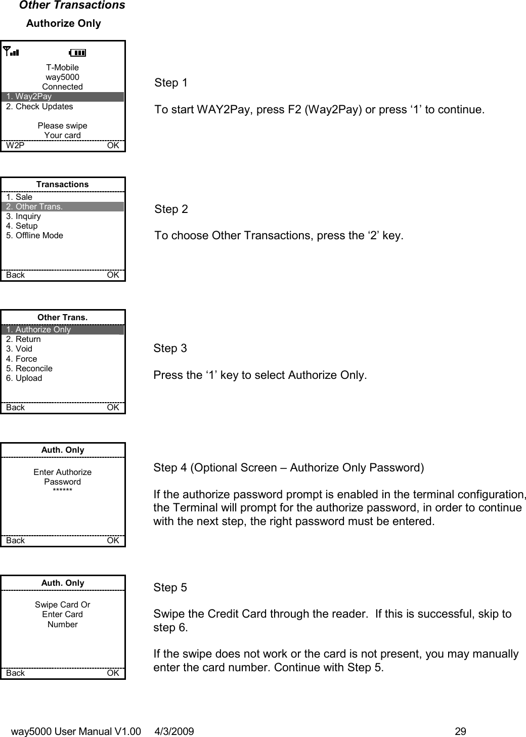 way5000 User Manual V1.00     4/3/2009    29   Other Transactions Authorize Only  T-Mobile way5000 Connected 1. Way2Pay 2. Check Updates  Please swipe Your card W2P             OK   Step 1   To start WAY2Pay, press F2 (Way2Pay) or press ‘1’ to continue. Transactions 1. Sale 2. Other Trans. 3. Inquiry 4. Setup 5. Offline Mode    Back    OK   Step 2   To choose Other Transactions, press the ‘2’ key.  Other Trans. 1. Authorize Only 2. Return 3. Void 4. Force 5. Reconcile 6. Upload   Back    OK   Step 3   Press the ‘1’ key to select Authorize Only. Auth. Only  Enter Authorize Password ******     Back    OK   Step 4 (Optional Screen – Authorize Only Password)  If the authorize password prompt is enabled in the terminal configuration, the Terminal will prompt for the authorize password, in order to continue with the next step, the right password must be entered.  Auth. Only  Swipe Card Or Enter Card Number     Back    OK   Step 5  Swipe the Credit Card through the reader.  If this is successful, skip to step 6.  If the swipe does not work or the card is not present, you may manually enter the card number. Continue with Step 5. 