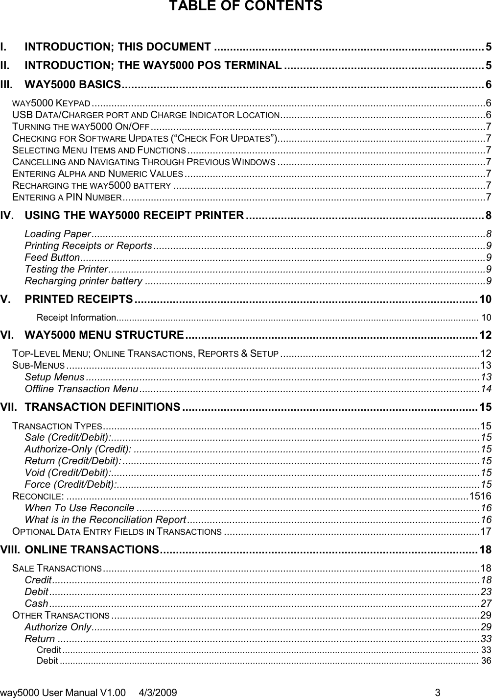 way5000 User Manual V1.00     4/3/2009    3    TABLE OF CONTENTS  I. INTRODUCTION; THIS DOCUMENT .....................................................................................5 II. INTRODUCTION; THE WAY5000 POS TERMINAL ...............................................................5 III. WAY5000 BASICS..................................................................................................................6 WAY5000 KEYPAD ............................................................................................................................................6 USB DATA/CHARGER PORT AND CHARGE INDICATOR LOCATION.........................................................................6 TURNING THE WAY5000 ON/OFF .......................................................................................................................7 CHECKING FOR SOFTWARE UPDATES (“CHECK FOR UPDATES”)..........................................................................7 SELECTING MENU ITEMS AND FUNCTIONS ..........................................................................................................7 CANCELLING AND NAVIGATING THROUGH PREVIOUS WINDOWS ..........................................................................7 ENTERING ALPHA AND NUMERIC VALUES ...........................................................................................................7 RECHARGING THE WAY5000 BATTERY ...............................................................................................................7 ENTERING A PIN NUMBER.................................................................................................................................7 IV. USING THE WAY5000 RECEIPT PRINTER ...........................................................................8 Loading Paper............................................................................................................................................8 Printing Receipts or Reports ......................................................................................................................9 Feed Button................................................................................................................................................9 Testing the Printer......................................................................................................................................9 Recharging printer battery .........................................................................................................................9 V. PRINTED RECEIPTS............................................................................................................10 Receipt Information............................................................................................................................................. 10 VI. WAY5000 MENU STRUCTURE............................................................................................12 TOP-LEVEL MENU; ONLINE TRANSACTIONS, REPORTS &amp; SETUP .......................................................................12 SUB-MENUS ...................................................................................................................................................13 Setup Menus ............................................................................................................................................13 Offline Transaction Menu.........................................................................................................................14 VII. TRANSACTION DEFINITIONS .............................................................................................15 TRANSACTION TYPES......................................................................................................................................15 Sale (Credit/Debit):...................................................................................................................................15 Authorize-Only (Credit): ...........................................................................................................................15 Return (Credit/Debit): ...............................................................................................................................15 Void (Credit/Debit):...................................................................................................................................15 Force (Credit/Debit):.................................................................................................................................15 RECONCILE: ...............................................................................................................................................1516 When To Use Reconcile ..........................................................................................................................16 What is in the Reconciliation Report ........................................................................................................16 OPTIONAL DATA ENTRY FIELDS IN TRANSACTIONS ...........................................................................................17 VIII. ONLINE TRANSACTIONS....................................................................................................18 SALE TRANSACTIONS......................................................................................................................................18 Credit........................................................................................................................................................18 Debit.........................................................................................................................................................23 Cash.........................................................................................................................................................27 OTHER TRANSACTIONS ...................................................................................................................................29 Authorize Only..........................................................................................................................................29 Return ......................................................................................................................................................33 Credit.................................................................................................................................................................. 33 Debit ................................................................................................................................................................... 36 