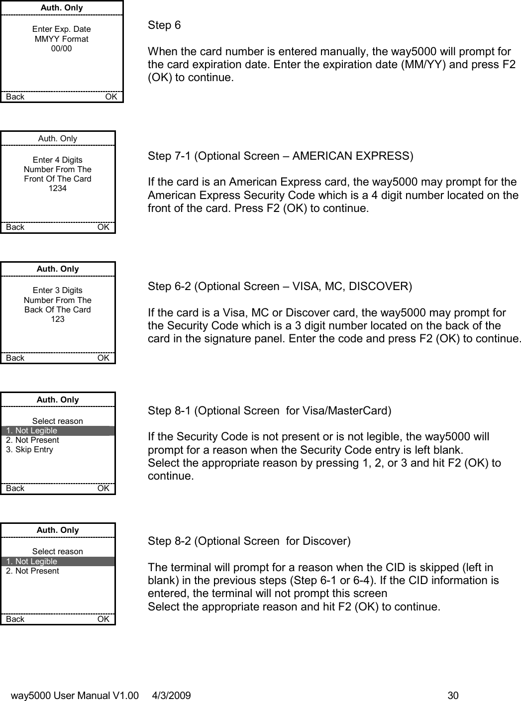 way5000 User Manual V1.00     4/3/2009    30    Auth. Only  Enter Exp. Date MMYY Format 00/00     Back    OK   Step 6  When the card number is entered manually, the way5000 will prompt for the card expiration date. Enter the expiration date (MM/YY) and press F2 (OK) to continue. Auth. Only  Enter 4 Digits Number From The Front Of The Card 1234    Back    OK   Step 7-1 (Optional Screen – AMERICAN EXPRESS)  If the card is an American Express card, the way5000 may prompt for the American Express Security Code which is a 4 digit number located on the front of the card. Press F2 (OK) to continue. Auth. Only  Enter 3 Digits Number From The Back Of The Card 123    Back    OK   Step 6-2 (Optional Screen – VISA, MC, DISCOVER)  If the card is a Visa, MC or Discover card, the way5000 may prompt for the Security Code which is a 3 digit number located on the back of the card in the signature panel. Enter the code and press F2 (OK) to continue. Auth. Only  Select reason 1. Not Legible 2. Not Present 3. Skip Entry    Back    OK   Step 8-1 (Optional Screen  for Visa/MasterCard)  If the Security Code is not present or is not legible, the way5000 will prompt for a reason when the Security Code entry is left blank. Select the appropriate reason by pressing 1, 2, or 3 and hit F2 (OK) to continue. Auth. Only  Select reason 1. Not Legible 2. Not Present     Back    OK   Step 8-2 (Optional Screen  for Discover)  The terminal will prompt for a reason when the CID is skipped (left in blank) in the previous steps (Step 6-1 or 6-4). If the CID information is entered, the terminal will not prompt this screen Select the appropriate reason and hit F2 (OK) to continue. 