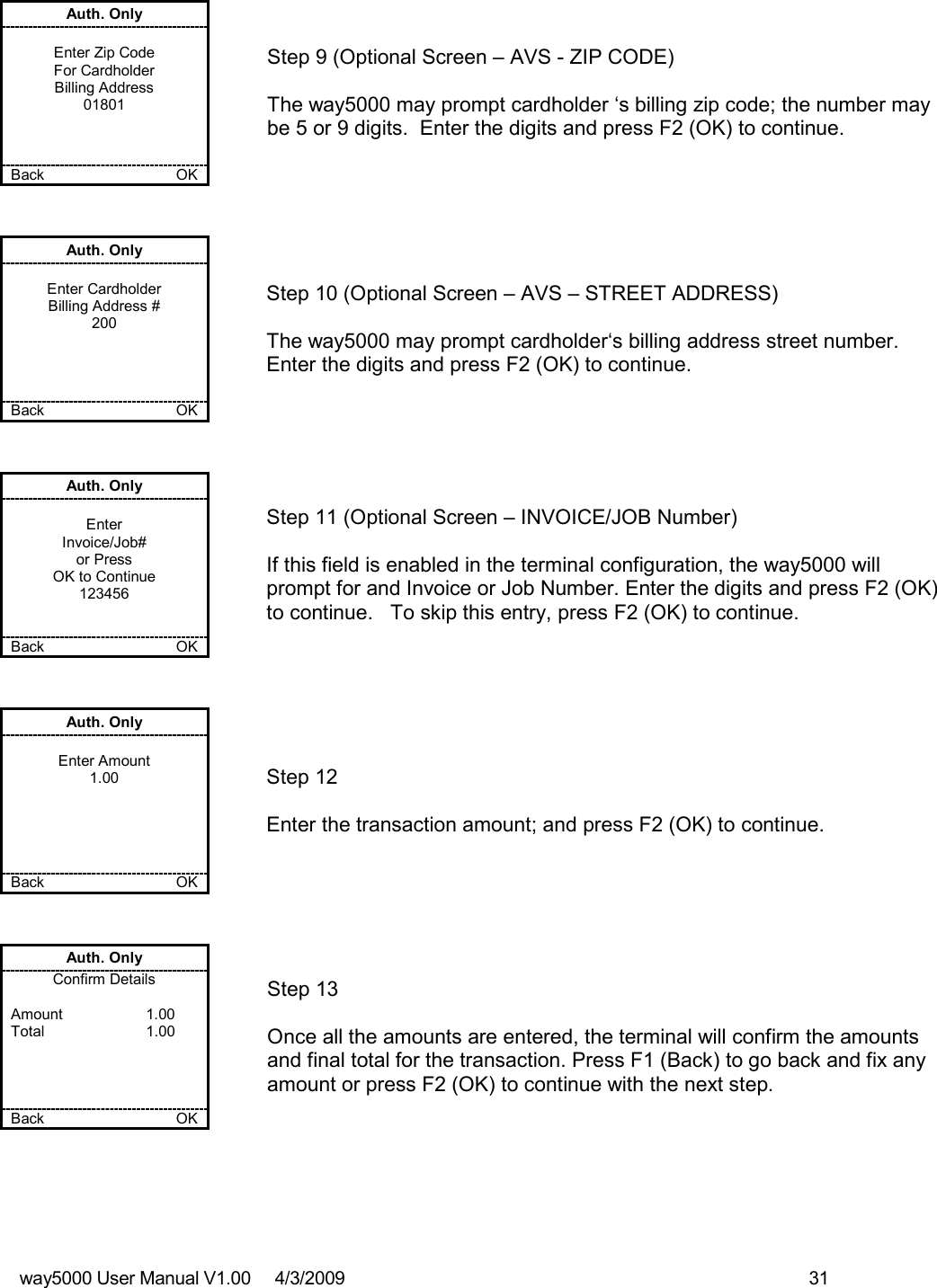 way5000 User Manual V1.00     4/3/2009    31   Auth. Only  Enter Zip Code For Cardholder Billing Address 01801    Back    OK   Step 9 (Optional Screen – AVS - ZIP CODE)  The way5000 may prompt cardholder ‘s billing zip code; the number may be 5 or 9 digits.  Enter the digits and press F2 (OK) to continue. Auth. Only  Enter Cardholder Billing Address # 200     Back    OK   Step 10 (Optional Screen – AVS – STREET ADDRESS)  The way5000 may prompt cardholder‘s billing address street number.  Enter the digits and press F2 (OK) to continue.  Auth. Only  Enter Invoice/Job# or Press OK to Continue 123456   Back    OK   Step 11 (Optional Screen – INVOICE/JOB Number)  If this field is enabled in the terminal configuration, the way5000 will prompt for and Invoice or Job Number. Enter the digits and press F2 (OK) to continue.   To skip this entry, press F2 (OK) to continue. Auth. Only  Enter Amount 1.00      Back    OK   Step 12  Enter the transaction amount; and press F2 (OK) to continue. Auth. Only Confirm Details  Amount    1.00 Total    1.00     Back    OK   Step 13  Once all the amounts are entered, the terminal will confirm the amounts and final total for the transaction. Press F1 (Back) to go back and fix any amount or press F2 (OK) to continue with the next step. 