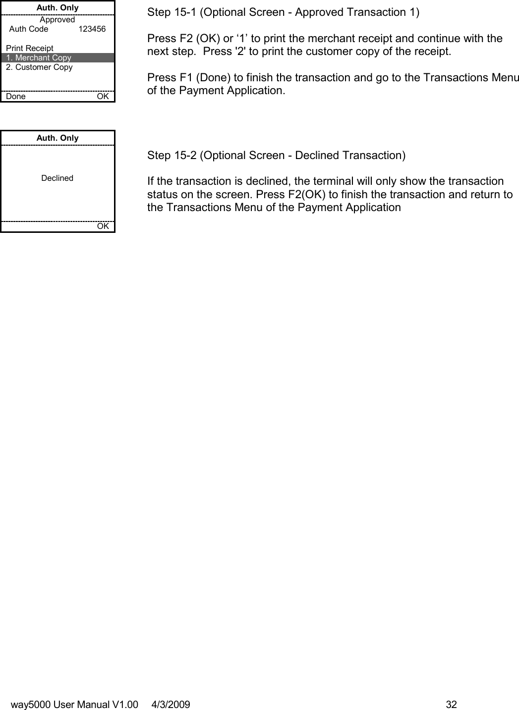 way5000 User Manual V1.00     4/3/2009    32   Auth. Only Approved Auth Code             123456  Print Receipt 1. Merchant Copy 2. Customer Copy   Done    OK   Step 15-1 (Optional Screen - Approved Transaction 1)  Press F2 (OK) or ‘1’ to print the merchant receipt and continue with the next step.  Press &apos;2&apos; to print the customer copy of the receipt.  Press F1 (Done) to finish the transaction and go to the Transactions Menu of the Payment Application. Auth. Only    Declined         OK   Step 15-2 (Optional Screen - Declined Transaction)  If the transaction is declined, the terminal will only show the transaction status on the screen. Press F2(OK) to finish the transaction and return to the Transactions Menu of the Payment Application                                