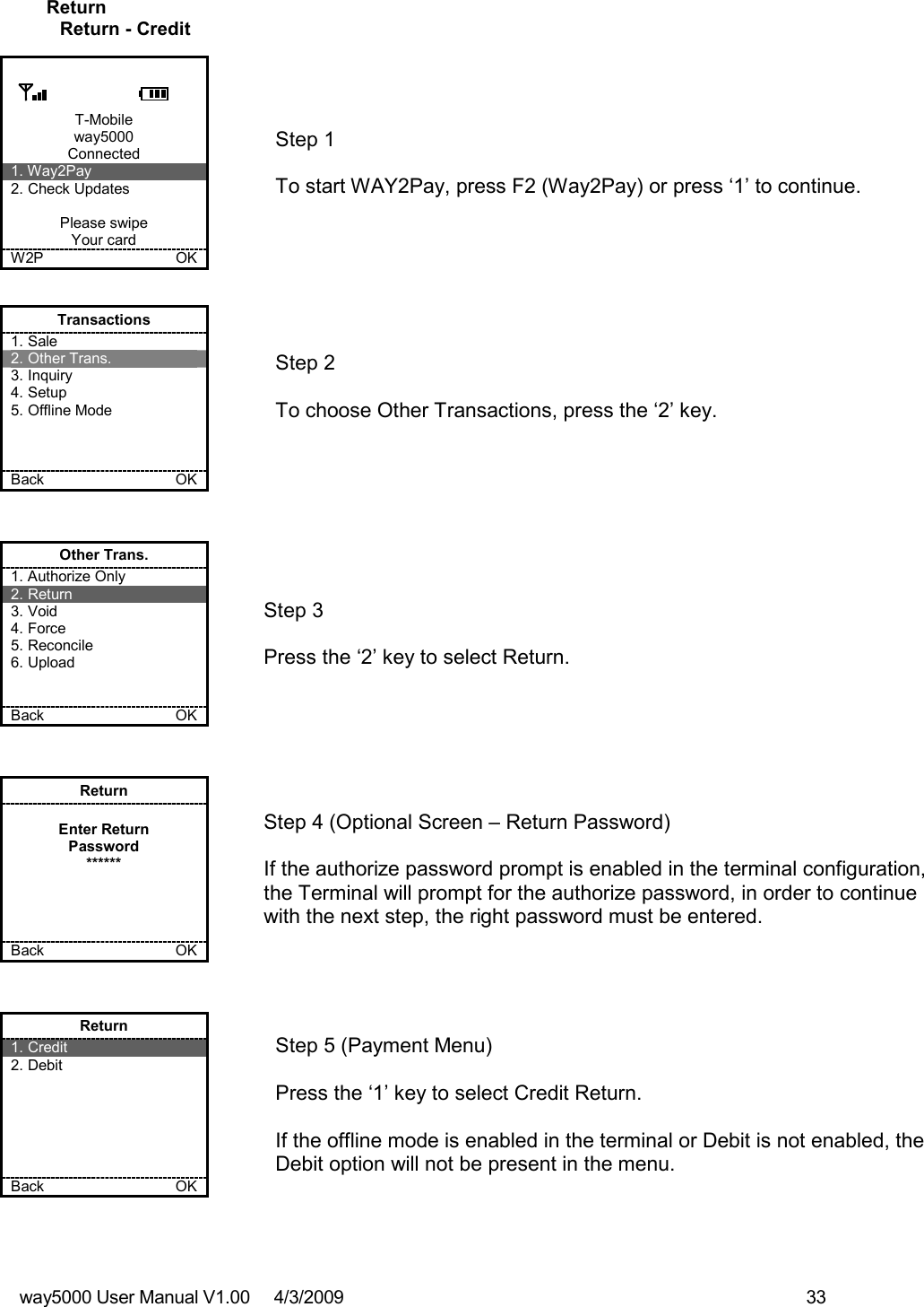 way5000 User Manual V1.00     4/3/2009    33   Return Return - Credit  T-Mobile way5000 Connected 1. Way2Pay 2. Check Updates  Please swipe Your card W2P             OK   Step 1  To start WAY2Pay, press F2 (Way2Pay) or press ‘1’ to continue. Transactions 1. Sale 2. Other Trans. 3. Inquiry 4. Setup 5. Offline Mode    Back    OK   Step 2   To choose Other Transactions, press the ‘2’ key.  Other Trans. 1. Authorize Only 2. Return 3. Void 4. Force 5. Reconcile 6. Upload   Back    OK   Step 3   Press the ‘2’ key to select Return. Return  Enter Return Password ******     Back    OK   Step 4 (Optional Screen – Return Password)  If the authorize password prompt is enabled in the terminal configuration, the Terminal will prompt for the authorize password, in order to continue with the next step, the right password must be entered.  Return 1. Credit 2. Debit       Back    OK   Step 5 (Payment Menu)  Press the ‘1’ key to select Credit Return.  If the offline mode is enabled in the terminal or Debit is not enabled, the Debit option will not be present in the menu. 