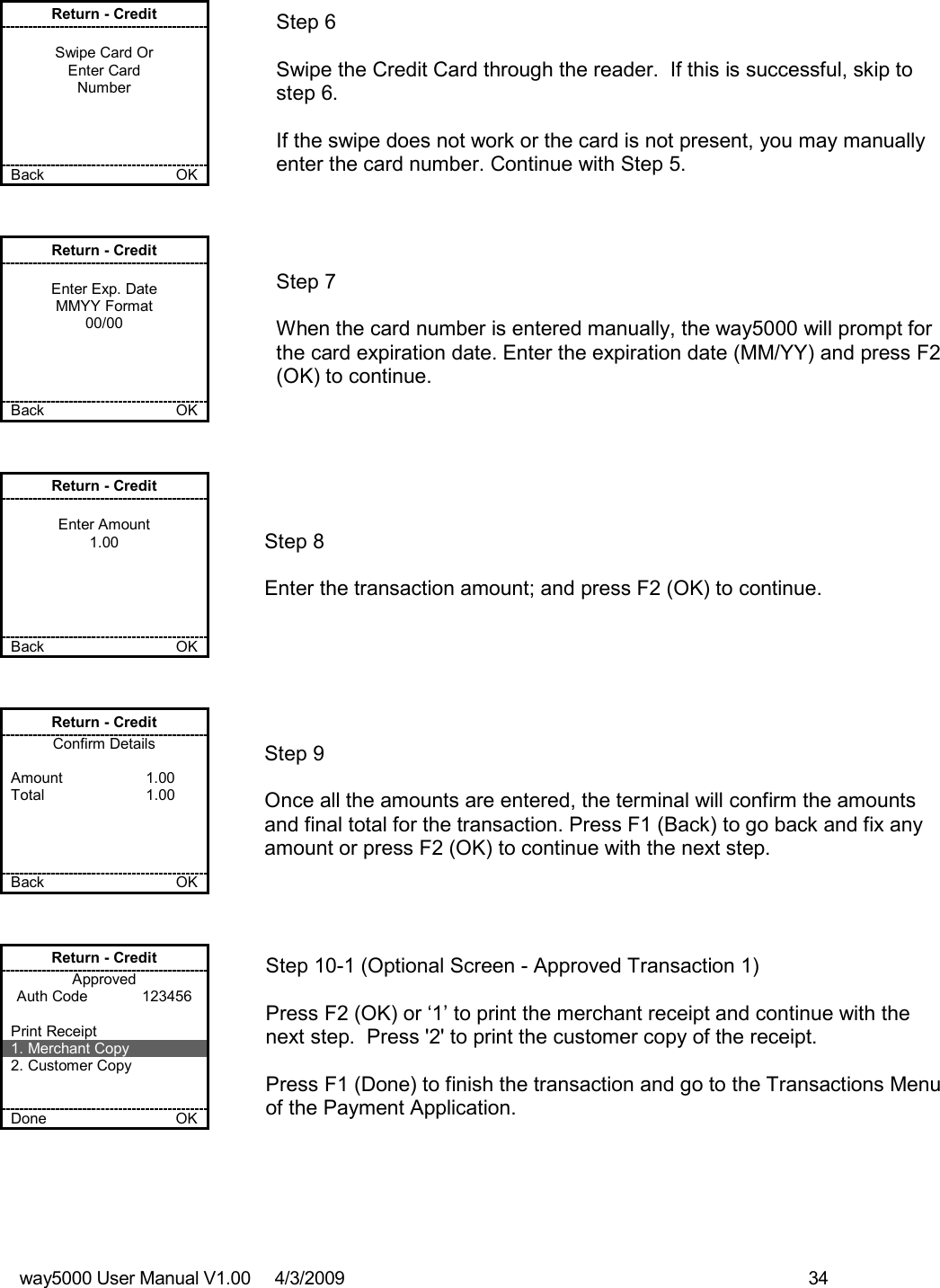 way5000 User Manual V1.00     4/3/2009    34   Return - Credit  Swipe Card Or Enter Card Number     Back    OK   Step 6  Swipe the Credit Card through the reader.  If this is successful, skip to step 6.  If the swipe does not work or the card is not present, you may manually enter the card number. Continue with Step 5. Return - Credit  Enter Exp. Date MMYY Format 00/00     Back    OK   Step 7  When the card number is entered manually, the way5000 will prompt for the card expiration date. Enter the expiration date (MM/YY) and press F2 (OK) to continue. Return - Credit  Enter Amount 1.00      Back    OK   Step 8  Enter the transaction amount; and press F2 (OK) to continue. Return - Credit Confirm Details  Amount    1.00 Total    1.00     Back    OK   Step 9  Once all the amounts are entered, the terminal will confirm the amounts and final total for the transaction. Press F1 (Back) to go back and fix any amount or press F2 (OK) to continue with the next step. Return - Credit Approved Auth Code             123456  Print Receipt 1. Merchant Copy 2. Customer Copy   Done    OK   Step 10-1 (Optional Screen - Approved Transaction 1)  Press F2 (OK) or ‘1’ to print the merchant receipt and continue with the next step.  Press &apos;2&apos; to print the customer copy of the receipt.  Press F1 (Done) to finish the transaction and go to the Transactions Menu of the Payment Application. 