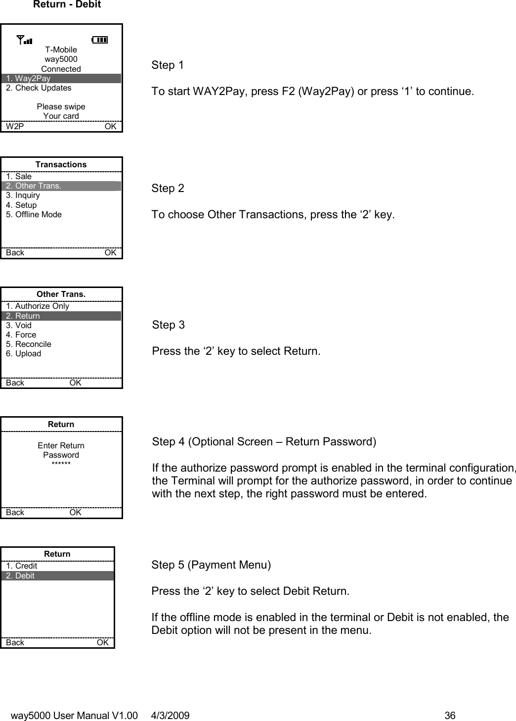 way5000 User Manual V1.00     4/3/2009    36   Return - Debit  T-Mobile way5000 Connected 1. Way2Pay 2. Check Updates  Please swipe Your card W2P             OK   Step 1   To start WAY2Pay, press F2 (Way2Pay) or press ‘1’ to continue. Transactions 1. Sale 2. Other Trans. 3. Inquiry 4. Setup 5. Offline Mode    Back    OK   Step 2   To choose Other Transactions, press the ‘2’ key.  Other Trans. 1. Authorize Only 2. Return 3. Void 4. Force 5. Reconcile 6. Upload   Back    OK   Step 3   Press the ‘2’ key to select Return. Return  Enter Return Password ******     Back    OK   Step 4 (Optional Screen – Return Password)  If the authorize password prompt is enabled in the terminal configuration, the Terminal will prompt for the authorize password, in order to continue with the next step, the right password must be entered.  Return 1. Credit 2. Debit       Back    OK   Step 5 (Payment Menu)  Press the ‘2’ key to select Debit Return.  If the offline mode is enabled in the terminal or Debit is not enabled, the Debit option will not be present in the menu. 