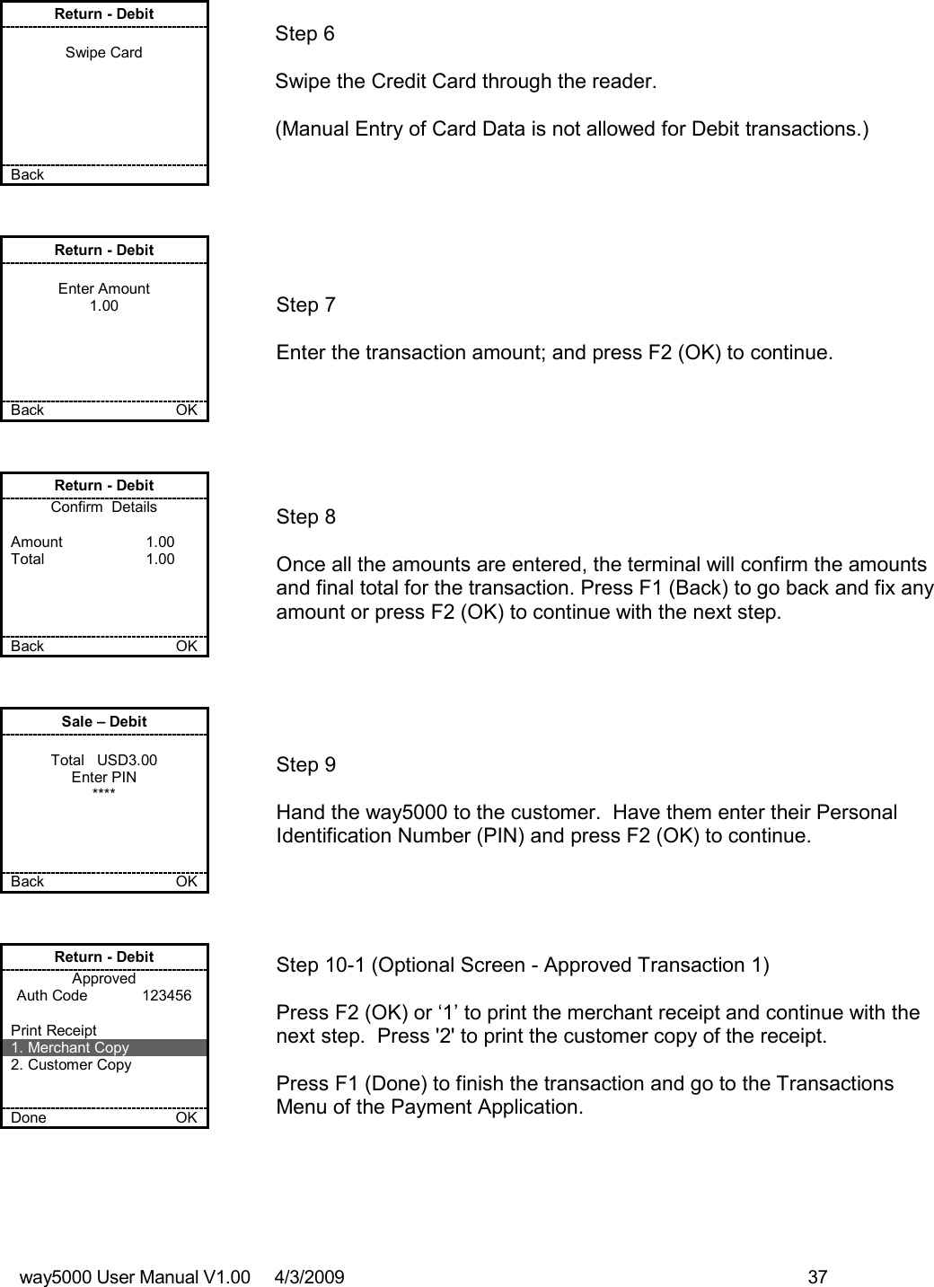 way5000 User Manual V1.00     4/3/2009    37   Return - Debit  Swipe Card       Back       Step 6  Swipe the Credit Card through the reader.    (Manual Entry of Card Data is not allowed for Debit transactions.)  Return - Debit  Enter Amount 1.00      Back    OK   Step 7  Enter the transaction amount; and press F2 (OK) to continue. Return - Debit Confirm  Details  Amount    1.00 Total    1.00     Back    OK   Step 8  Once all the amounts are entered, the terminal will confirm the amounts and final total for the transaction. Press F1 (Back) to go back and fix any amount or press F2 (OK) to continue with the next step. Sale – Debit  Total   USD3.00 Enter PIN ****     Back    OK   Step 9  Hand the way5000 to the customer.  Have them enter their Personal Identification Number (PIN) and press F2 (OK) to continue.  Return - Debit Approved Auth Code             123456  Print Receipt 1. Merchant Copy 2. Customer Copy   Done    OK   Step 10-1 (Optional Screen - Approved Transaction 1)  Press F2 (OK) or ‘1’ to print the merchant receipt and continue with the next step.  Press &apos;2&apos; to print the customer copy of the receipt.  Press F1 (Done) to finish the transaction and go to the Transactions Menu of the Payment Application. 