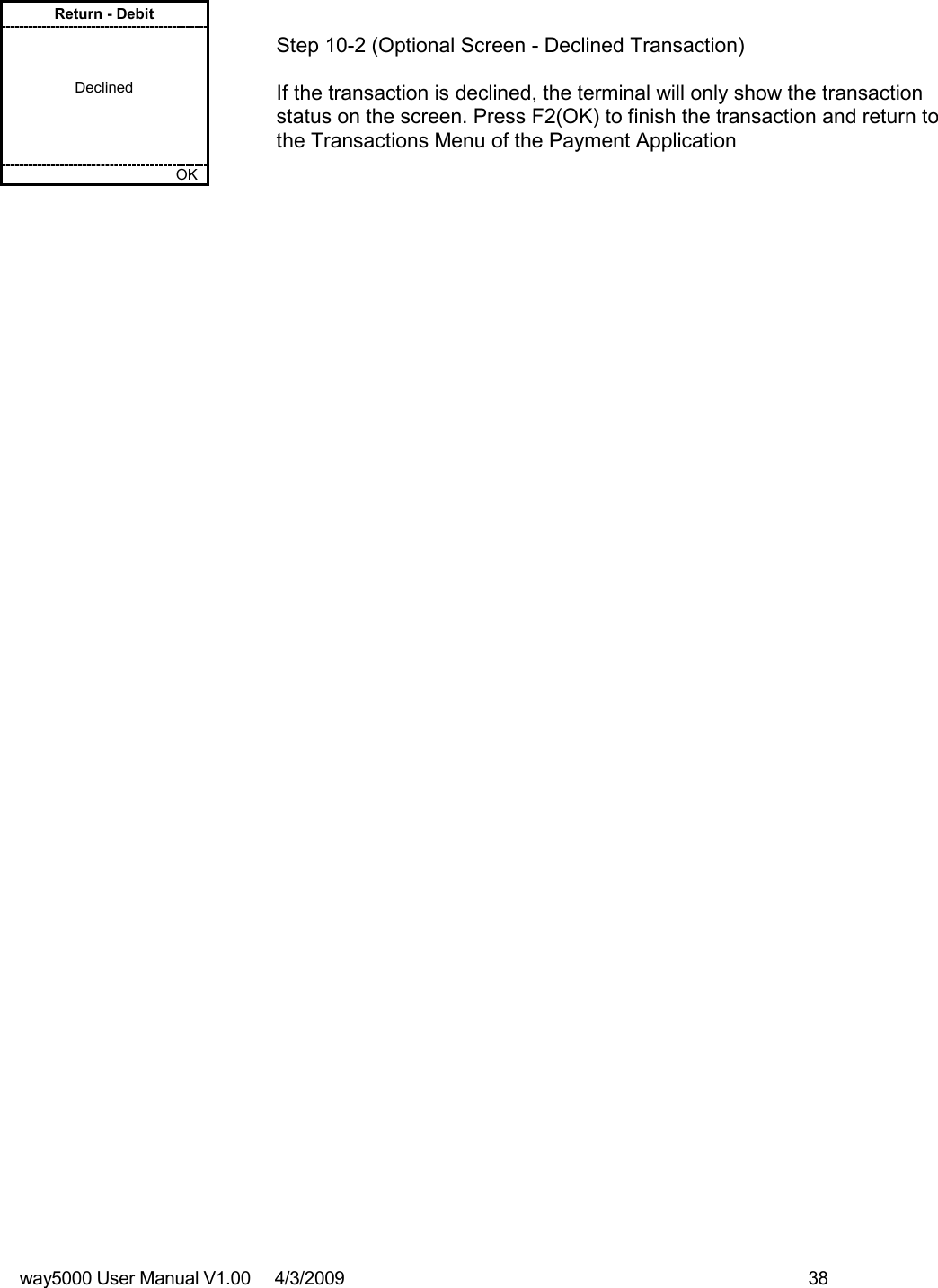 way5000 User Manual V1.00     4/3/2009    38   Return - Debit    Declined         OK   Step 10-2 (Optional Screen - Declined Transaction)  If the transaction is declined, the terminal will only show the transaction status on the screen. Press F2(OK) to finish the transaction and return to the Transactions Menu of the Payment Application 